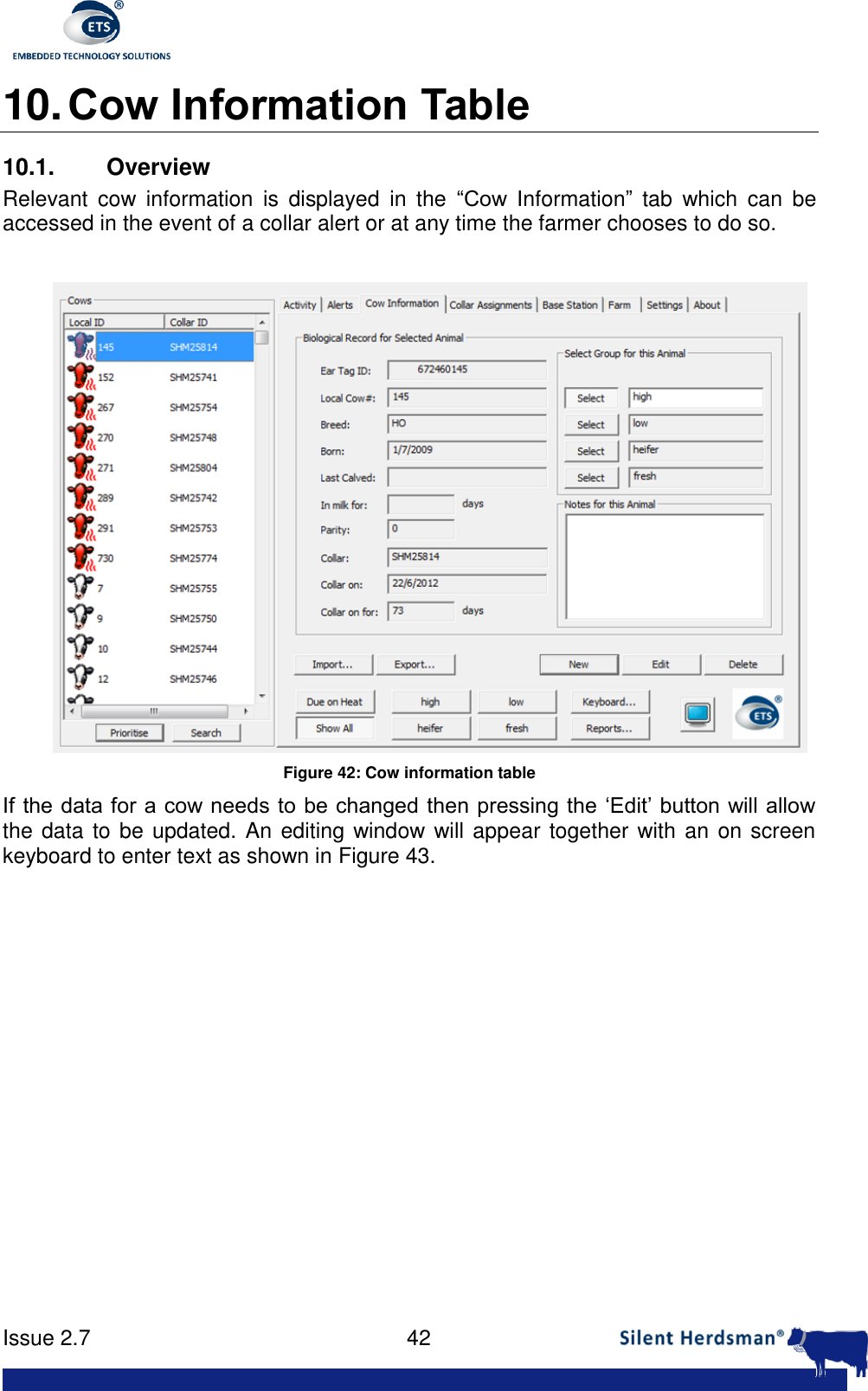      Issue 2.7    42  10. Cow Information Table 10.1.  Overview Relevant  cow  information  is  displayed  in  the  &ldquo;Cow  Information&rdquo;  tab  which  can  be accessed in the event of a collar alert or at any time the farmer chooses to do so.    Figure 42: Cow information table If the data for a cow needs to be changed then pressing the &lsquo;Edit&rsquo; button will allow the data to be updated. An editing window will appear together with an on screen keyboard to enter text as shown in Figure 43.    