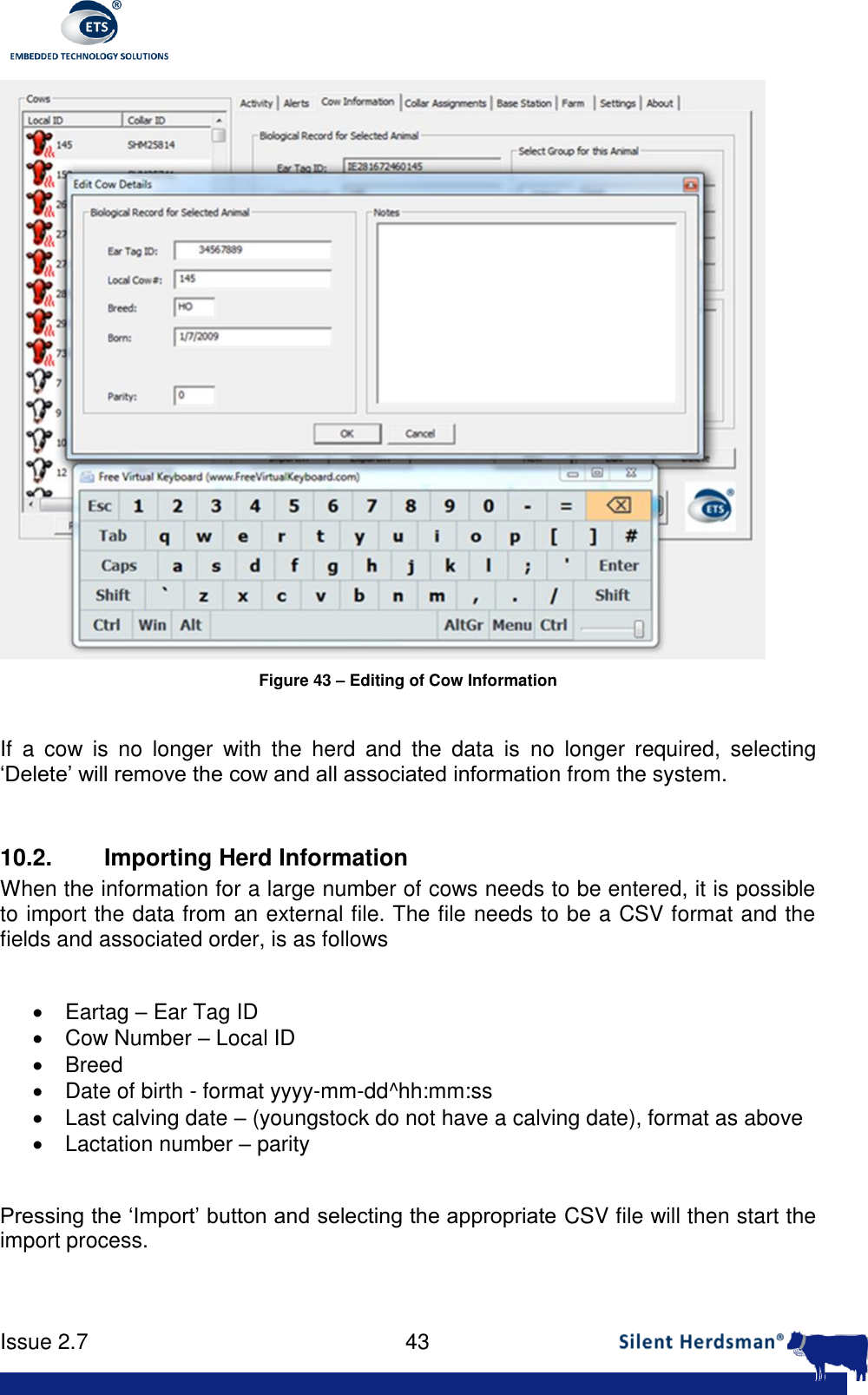      Issue 2.7    43   Figure 43 &ndash; Editing of Cow Information  If  a  cow  is  no  longer  with  the  herd  and  the  data  is  no  longer  required,  selecting &lsquo;Delete&rsquo; will remove the cow and all associated information from the system.  10.2. Importing Herd Information When the information for a large number of cows needs to be entered, it is possible to import the data from an external file. The file needs to be a CSV format and the fields and associated order, is as follows    Eartag &ndash; Ear Tag ID   Cow Number &ndash; Local ID   Breed   Date of birth - format yyyy-mm-dd^hh:mm:ss   Last calving date &ndash; (youngstock do not have a calving date), format as above   Lactation number &ndash; parity  Pressing the &lsquo;Import&rsquo; button and selecting the appropriate CSV file will then start the import process.  
