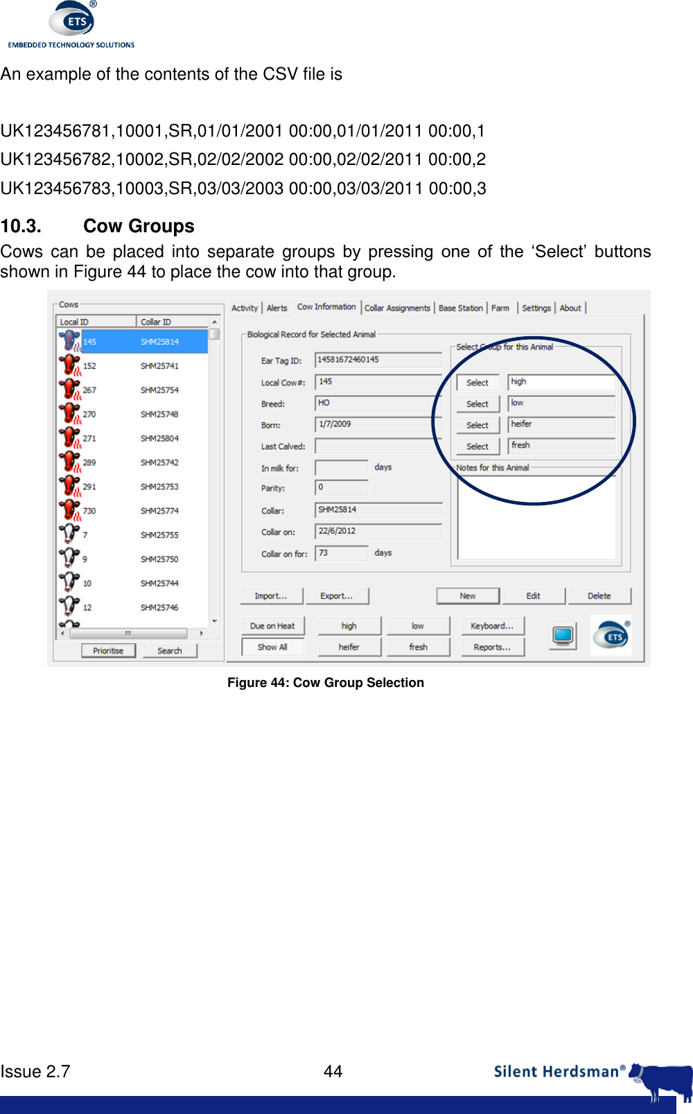      Issue 2.7    44  An example of the contents of the CSV file is   UK123456781,10001,SR,01/01/2001 00:00,01/01/2011 00:00,1 UK123456782,10002,SR,02/02/2002 00:00,02/02/2011 00:00,2 UK123456783,10003,SR,03/03/2003 00:00,03/03/2011 00:00,3 10.3.  Cow Groups Cows can be  placed  into  separate groups by  pressing  one  of  the  &lsquo;Select&rsquo;  buttons shown in Figure 44 to place the cow into that group.  Figure 44: Cow Group Selection  
