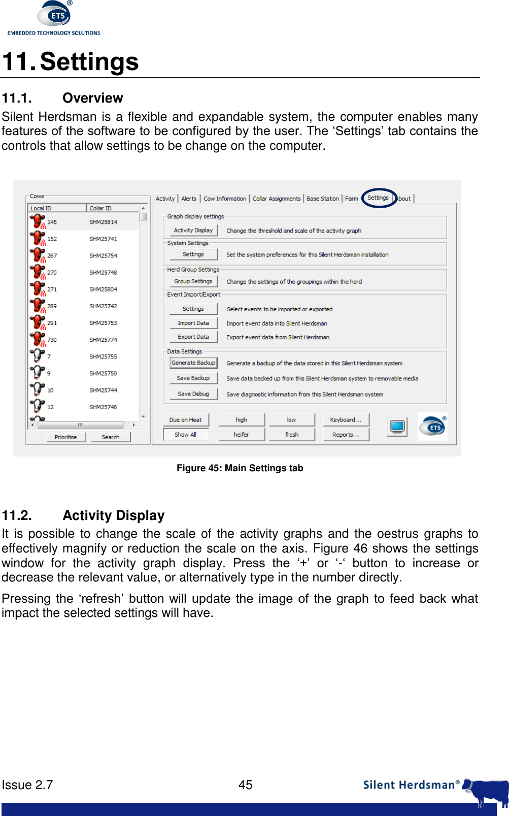      Issue 2.7    45  11. Settings 11.1.  Overview Silent Herdsman is a flexible and expandable system, the computer enables many features of the software to be configured by the user. The &lsquo;Settings&rsquo; tab contains the controls that allow settings to be change on the computer.   Figure 45: Main Settings tab  11.2.  Activity Display It is possible to change  the scale of the  activity graphs and the oestrus graphs to effectively magnify or reduction the scale on the axis. Figure 46 shows the settings window  for  the  activity  graph  display.  Press  the  &lsquo;+&rsquo;  or  &lsquo;-&lsquo;  button  to  increase  or decrease the relevant value, or alternatively type in the number directly. Pressing  the &lsquo;refresh&rsquo;  button  will update the  image of  the  graph  to  feed  back  what impact the selected settings will have.  