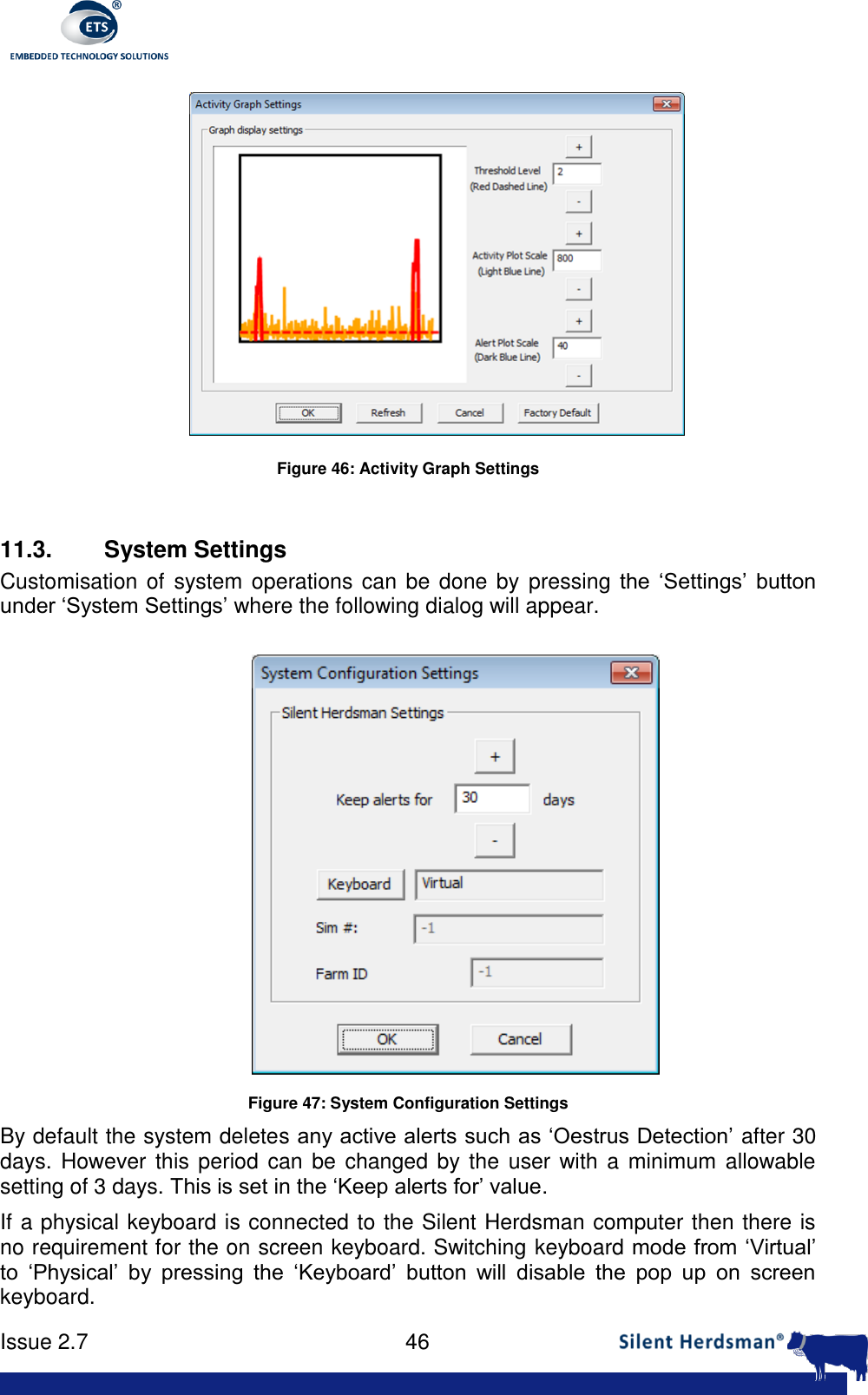      Issue 2.7    46   Figure 46: Activity Graph Settings  11.3.  System Settings Customisation of  system operations can be done by pressing the  &lsquo;Settings&rsquo;  button under &lsquo;System Settings&rsquo; where the following dialog will appear.  Figure 47: System Configuration Settings By default the system deletes any active alerts such as &lsquo;Oestrus Detection&rsquo; after 30 days. However this  period can  be changed by the user with a minimum  allowable setting of 3 days. This is set in the &lsquo;Keep alerts for&rsquo; value. If a physical keyboard is connected to the Silent Herdsman computer then there is no requirement for the on screen keyboard. Switching keyboard mode from &lsquo;Virtual&rsquo; to  &lsquo;Physical&rsquo;  by  pressing  the  &lsquo;Keyboard&rsquo;  button  will  disable  the  pop  up  on  screen keyboard. 