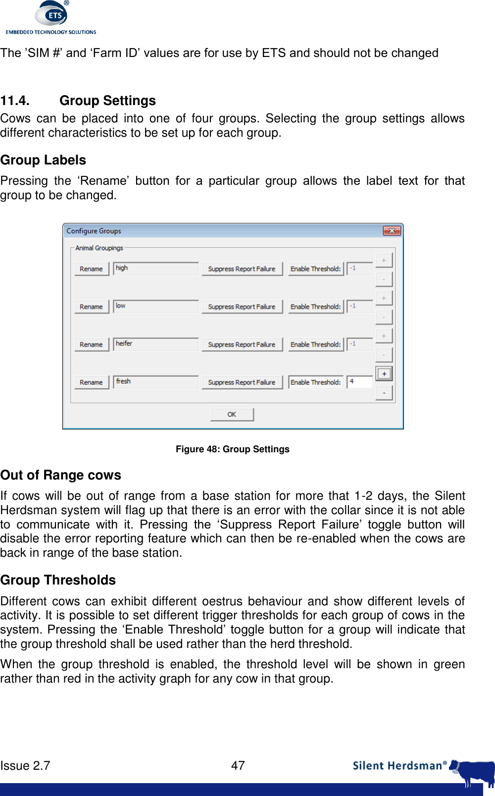     Issue 2.7    47  The &rsquo;SIM #&rsquo; and &lsquo;Farm ID&rsquo; values are for use by ETS and should not be changed  11.4.  Group Settings Cows  can  be  placed  into  one  of  four  groups.  Selecting  the  group  settings  allows different characteristics to be set up for each group. Group Labels Pressing  the  &lsquo;Rename&rsquo;  button  for  a  particular  group  allows  the  label  text  for  that group to be changed.  Figure 48: Group Settings Out of Range cows If cows will be out of range from a base station for more that 1-2 days, the Silent Herdsman system will flag up that there is an error with the collar since it is not able to  communicate  with  it.  Pressing  the  &lsquo;Suppress  Report  Failure&rsquo;  toggle  button  will disable the error reporting feature which can then be re-enabled when the cows are back in range of the base station. Group Thresholds Different  cows can exhibit different oestrus behaviour and  show  different  levels of activity. It is possible to set different trigger thresholds for each group of cows in the system. Pressing the &lsquo;Enable Threshold&rsquo; toggle button for a group will indicate that the group threshold shall be used rather than the herd threshold. When  the  group  threshold  is  enabled,  the  threshold  level  will  be  shown  in  green rather than red in the activity graph for any cow in that group. 