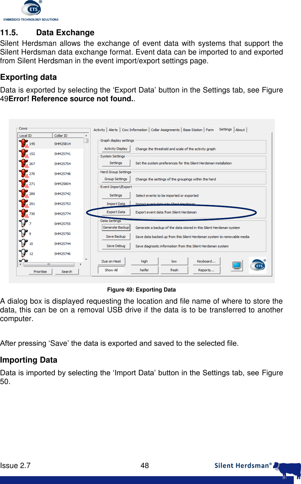     Issue 2.7    48  11.5. Data Exchange Silent Herdsman allows the exchange of  event data with systems that support the Silent Herdsman data exchange format. Event data can be imported to and exported from Silent Herdsman in the event import/export settings page.  Exporting data Data is exported by selecting the &lsquo;Export Data&rsquo; button in the Settings tab, see Figure 49Error! Reference source not found..   Figure 49: Exporting Data A dialog box is displayed requesting the location and file name of where to store the data, this can be on a removal USB drive if the data is to be transferred to another computer.   After pressing &lsquo;Save&rsquo; the data is exported and saved to the selected file. Importing Data Data is imported by selecting the &lsquo;Import Data&rsquo; button in the Settings tab, see Figure 50.  