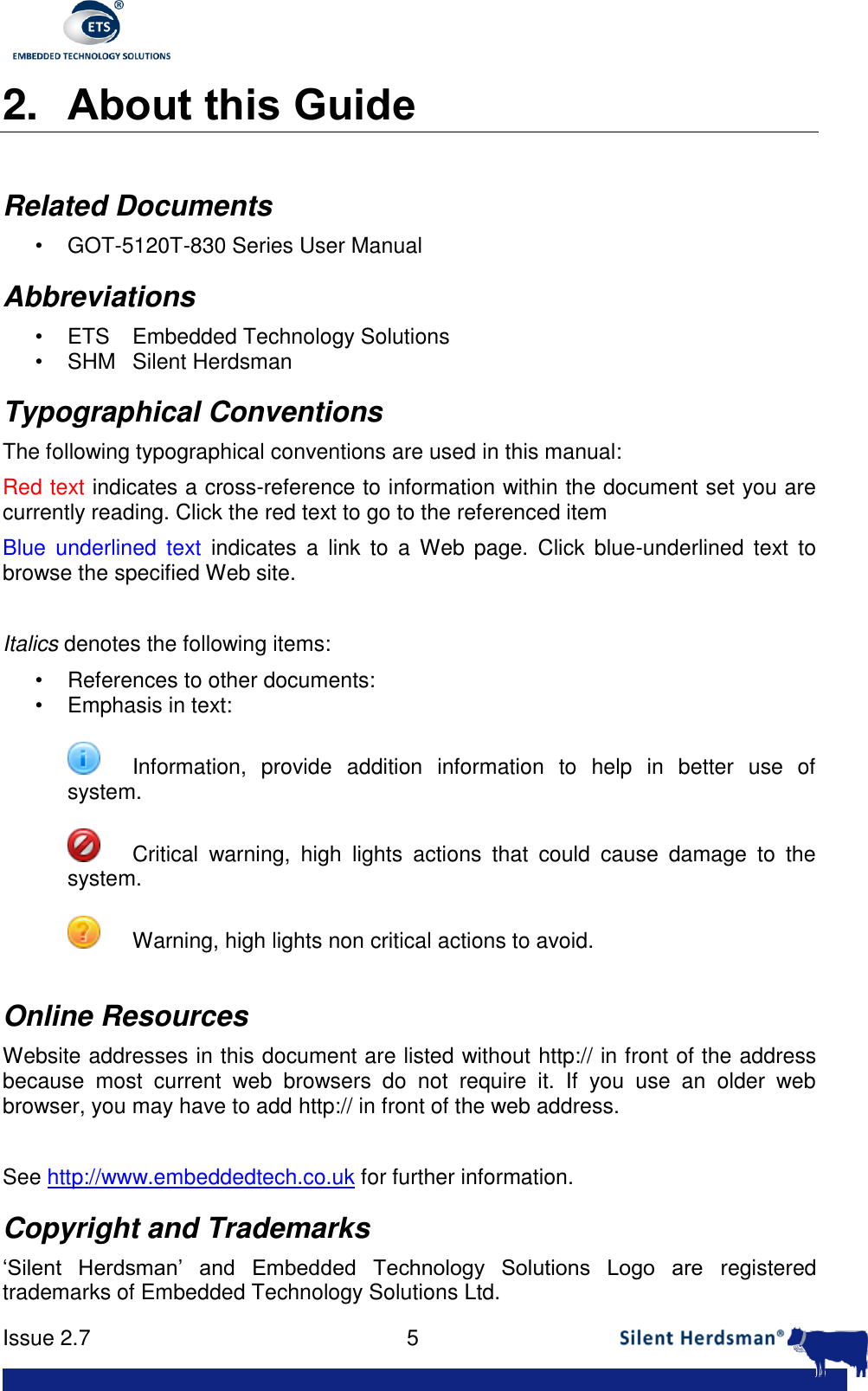      Issue 2.7    5  2. About this Guide  Related Documents &bull; GOT-5120T-830 Series User Manual Abbreviations &bull;  ETS  Embedded Technology Solutions &bull;  SHM  Silent Herdsman Typographical Conventions The following typographical conventions are used in this manual: Red text indicates a cross-reference to information within the document set you are currently reading. Click the red text to go to the referenced item Blue  underlined  text  indicates  a  link to  a  Web page.  Click  blue-underlined  text  to browse the specified Web site.  Italics denotes the following items: &bull;  References to other documents: &bull;  Emphasis in text:    Information,  provide  addition  information  to  help  in  better  use  of system.    Critical  warning,  high  lights  actions  that  could  cause  damage  to  the system.    Warning, high lights non critical actions to avoid.  Online Resources Website addresses in this document are listed without http:// in front of the address because  most  current  web  browsers  do  not  require  it.  If  you  use  an  older  web browser, you may have to add http:// in front of the web address.  See http://www.embeddedtech.co.uk for further information. Copyright and Trademarks &lsquo;Silent  Herdsman&rsquo;  and  Embedded  Technology  Solutions  Logo  are  registered trademarks of Embedded Technology Solutions Ltd.  