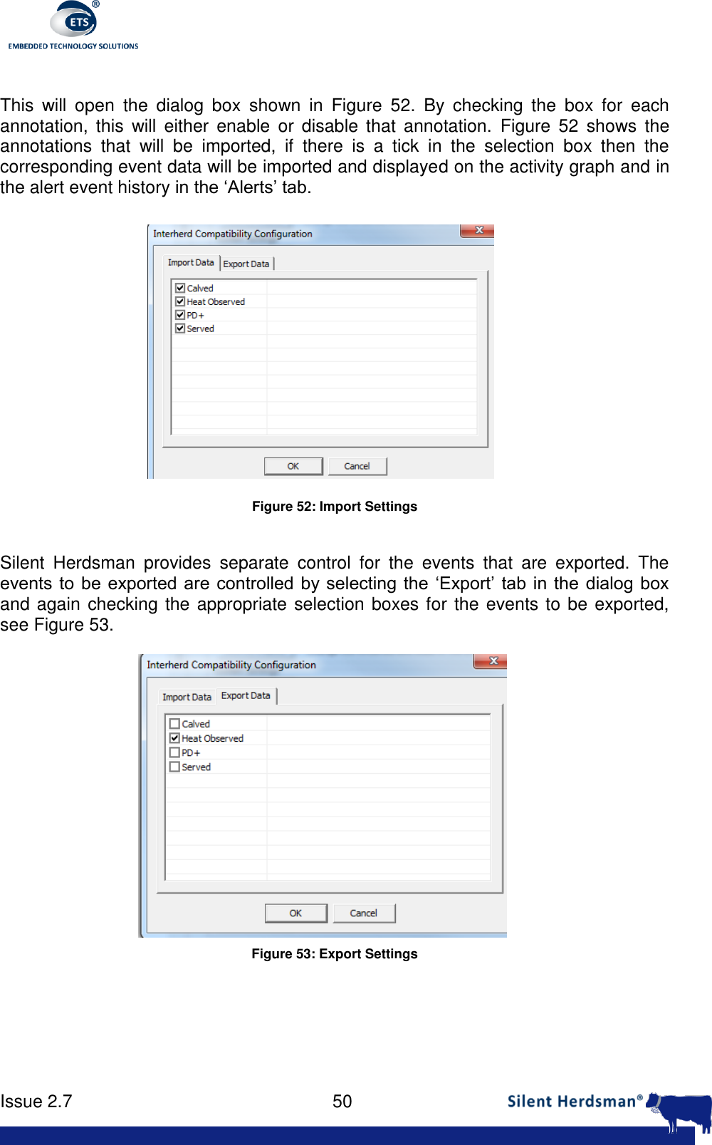      Issue 2.7    50   This  will  open  the  dialog  box  shown  in  Figure  52.  By  checking  the  box  for  each annotation,  this  will  either  enable  or disable  that  annotation.  Figure  52  shows  the annotations  that  will  be  imported,  if  there  is  a  tick  in  the  selection  box  then  the corresponding event data will be imported and displayed on the activity graph and in the alert event history in the &lsquo;Alerts&rsquo; tab.  Figure 52: Import Settings  Silent  Herdsman  provides  separate  control  for  the  events  that  are  exported.  The events to  be exported are controlled by selecting  the &lsquo;Export&rsquo; tab in  the dialog box and again checking the appropriate selection boxes for the events to be exported, see Figure 53.  Figure 53: Export Settings    