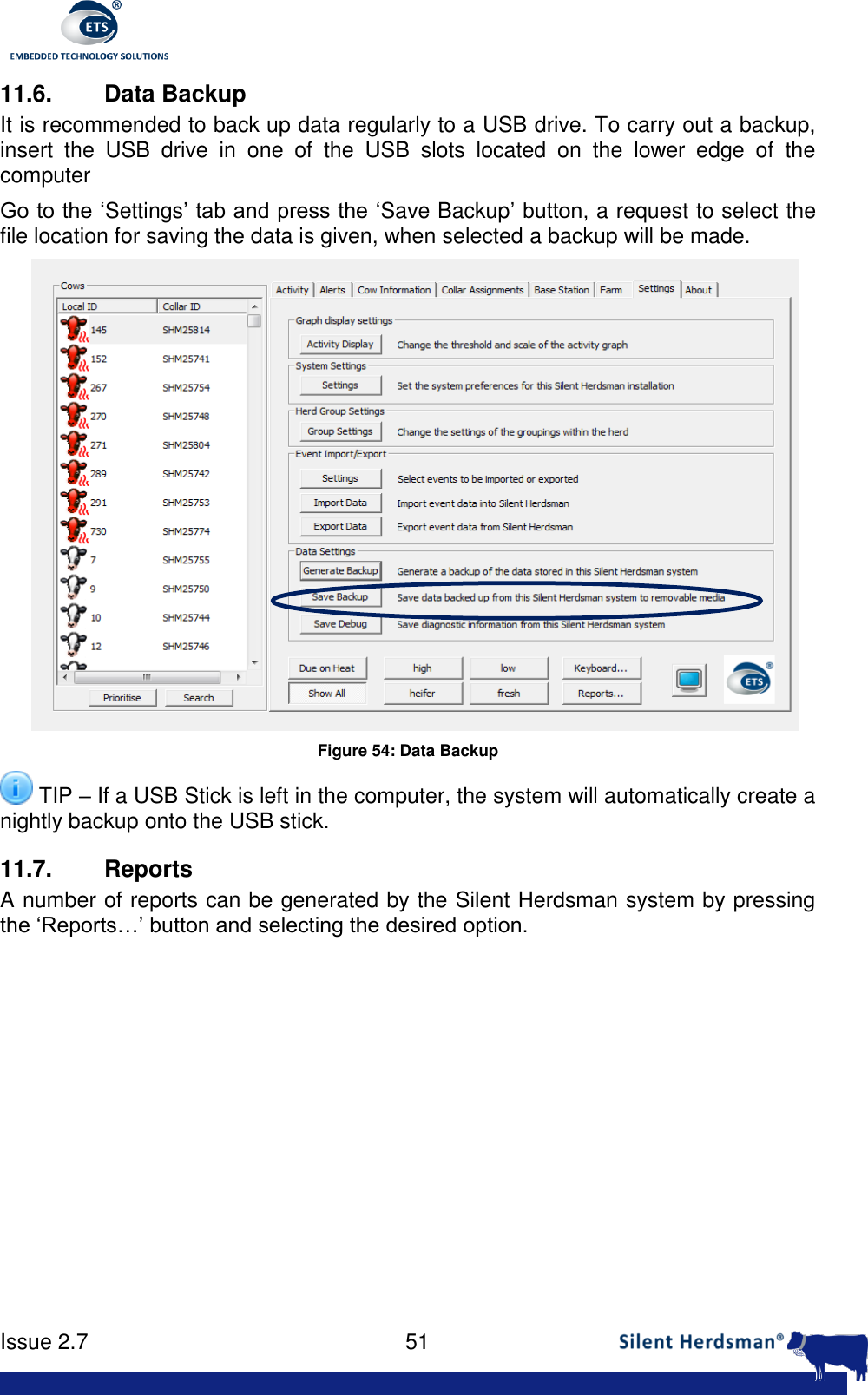      Issue 2.7    51  11.6.  Data Backup It is recommended to back up data regularly to a USB drive. To carry out a backup, insert  the  USB  drive  in  one  of  the  USB  slots  located  on  the  lower  edge  of  the computer Go to the &lsquo;Settings&rsquo; tab and press the &lsquo;Save Backup&rsquo; button, a request to select the file location for saving the data is given, when selected a backup will be made.  Figure 54: Data Backup  TIP &ndash; If a USB Stick is left in the computer, the system will automatically create a nightly backup onto the USB stick. 11.7. Reports A number of reports can be generated by the Silent Herdsman system by pressing the &lsquo;Reports&hellip;&rsquo; button and selecting the desired option.     