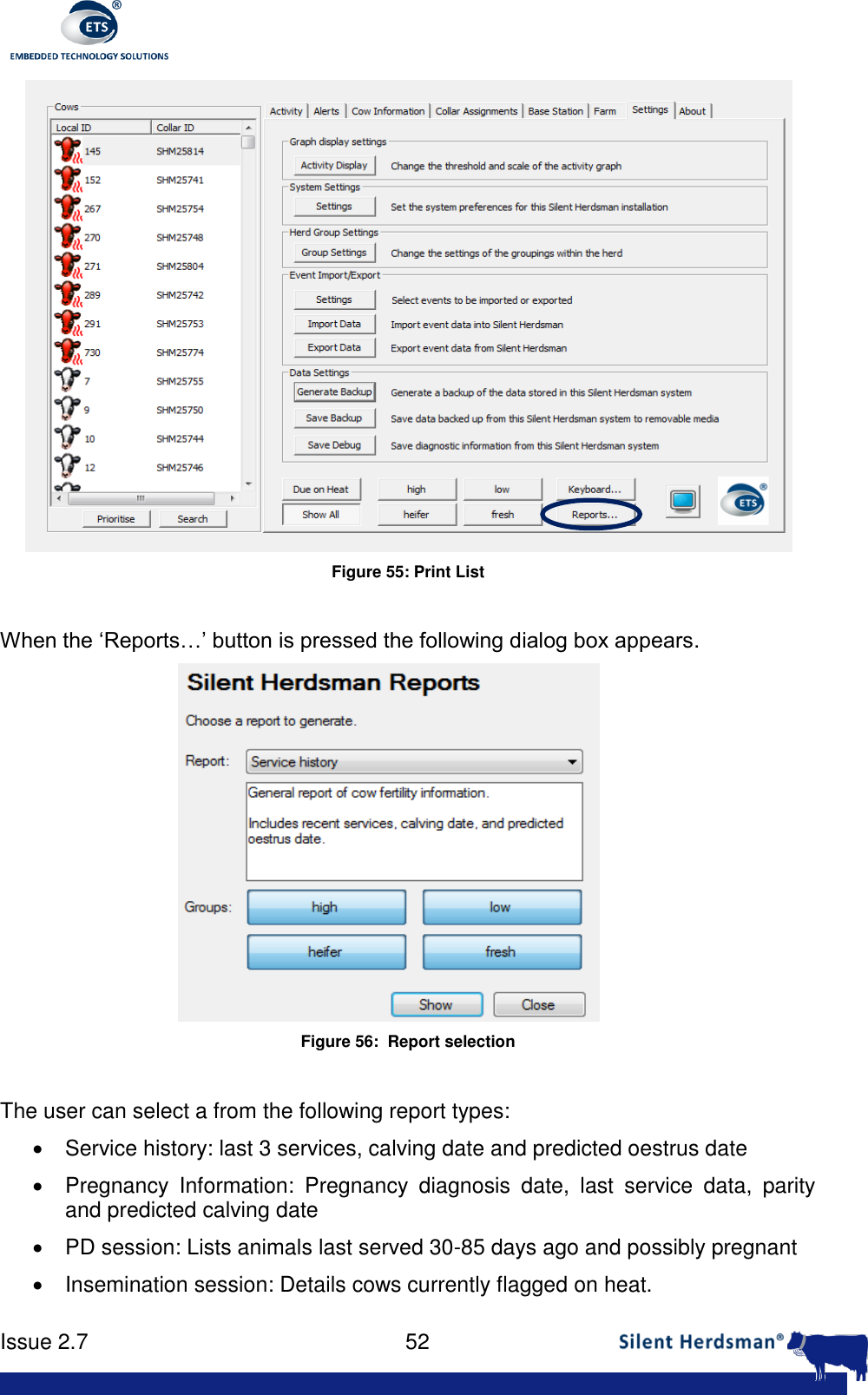      Issue 2.7    52   Figure 55: Print List  When the &lsquo;Reports&hellip;&rsquo; button is pressed the following dialog box appears.   Figure 56:  Report selection  The user can select a from the following report types:    Service history: last 3 services, calving date and predicted oestrus date   Pregnancy  Information:  Pregnancy  diagnosis  date,  last  service  data,  parity and predicted calving date   PD session: Lists animals last served 30-85 days ago and possibly pregnant   Insemination session: Details cows currently flagged on heat. 