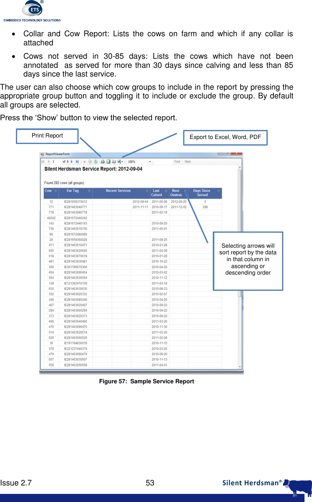      Issue 2.7    53    Collar  and  Cow  Report:  Lists  the  cows  on  farm  and  which  if  any  collar  is attached   Cows  not  served  in  30-85  days:  Lists  the  cows  which  have  not  been annotated  as served for more than 30 days since calving and less than 85 days since the last service. The user can also choose which cow groups to include in the report by pressing the appropriate group button and toggling it to include or exclude the group. By default all groups are selected. Press the &lsquo;Show&rsquo; button to view the selected report.  Figure 57:  Sample Service Report   Export to Excel, Word, PDF Print Report Selecting arrows will sort report by the data in that column in ascending or descending order 