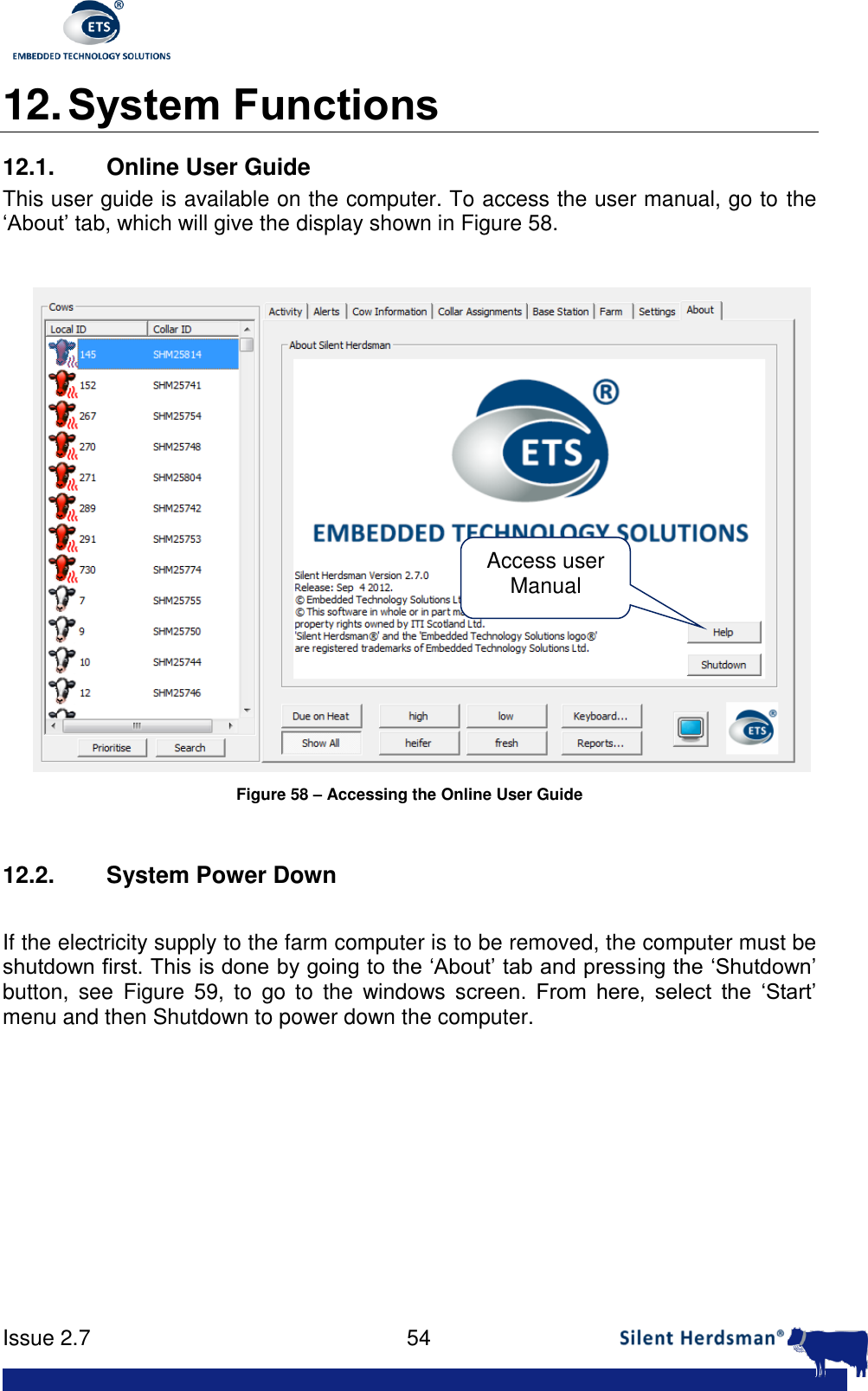      Issue 2.7    54  12. System Functions 12.1. Online User Guide This user guide is available on the computer. To access the user manual, go to the &lsquo;About&rsquo; tab, which will give the display shown in Figure 58.   Figure 58 &ndash; Accessing the Online User Guide  12.2.  System Power Down  If the electricity supply to the farm computer is to be removed, the computer must be shutdown first. This is done by going to the &lsquo;About&rsquo; tab and pressing the &lsquo;Shutdown&rsquo; button,  see  Figure  59,  to  go  to  the  windows  screen.  From  here,  select  the  &lsquo;Start&rsquo; menu and then Shutdown to power down the computer.  Access user Manual 