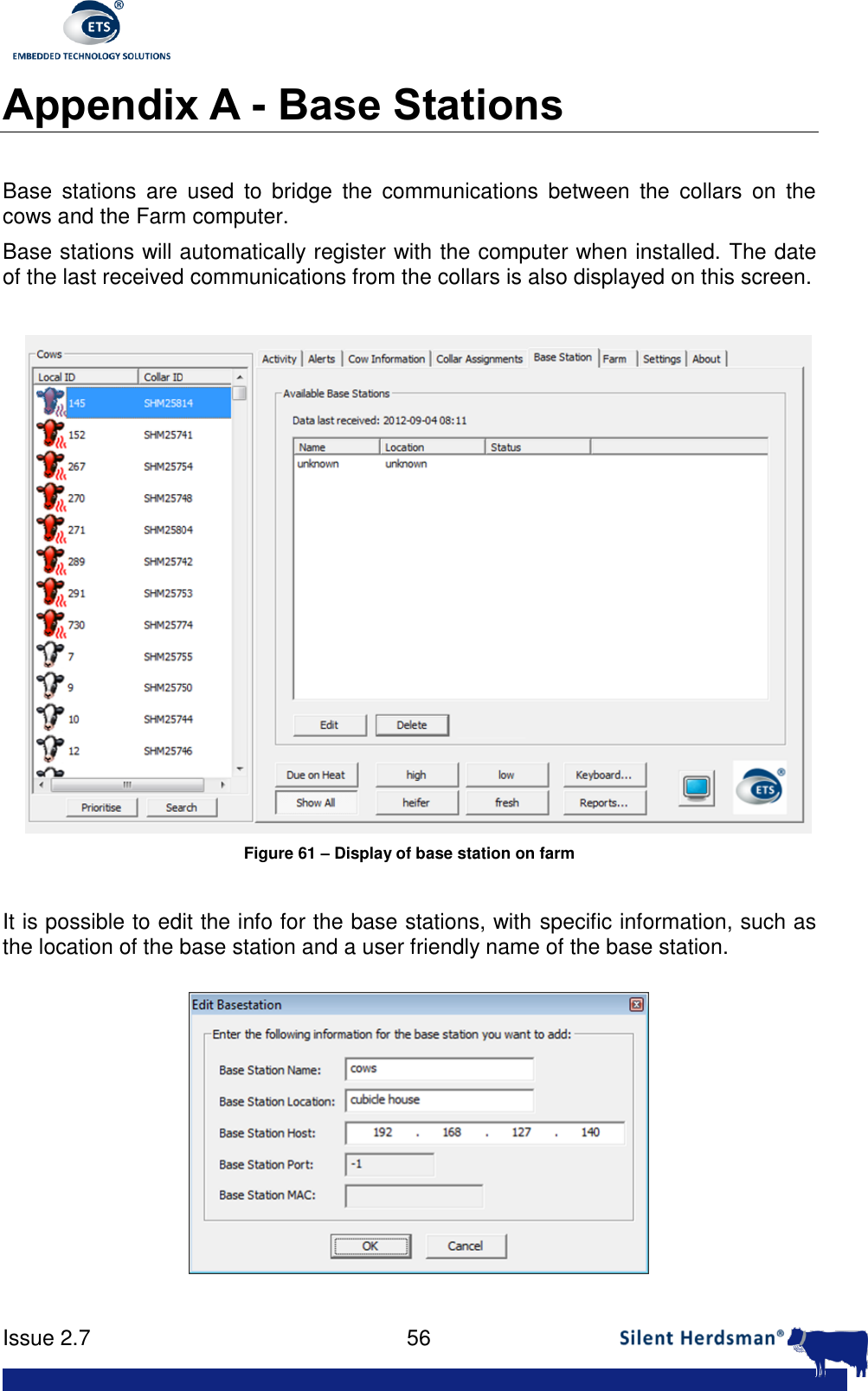     Issue 2.7    56  Appendix A - Base Stations  Base  stations  are  used  to  bridge  the  communications  between  the  collars  on  the cows and the Farm computer. Base stations will automatically register with the computer when installed. The date of the last received communications from the collars is also displayed on this screen.   Figure 61 &ndash; Display of base station on farm  It is possible to edit the info for the base stations, with specific information, such as the location of the base station and a user friendly name of the base station.  