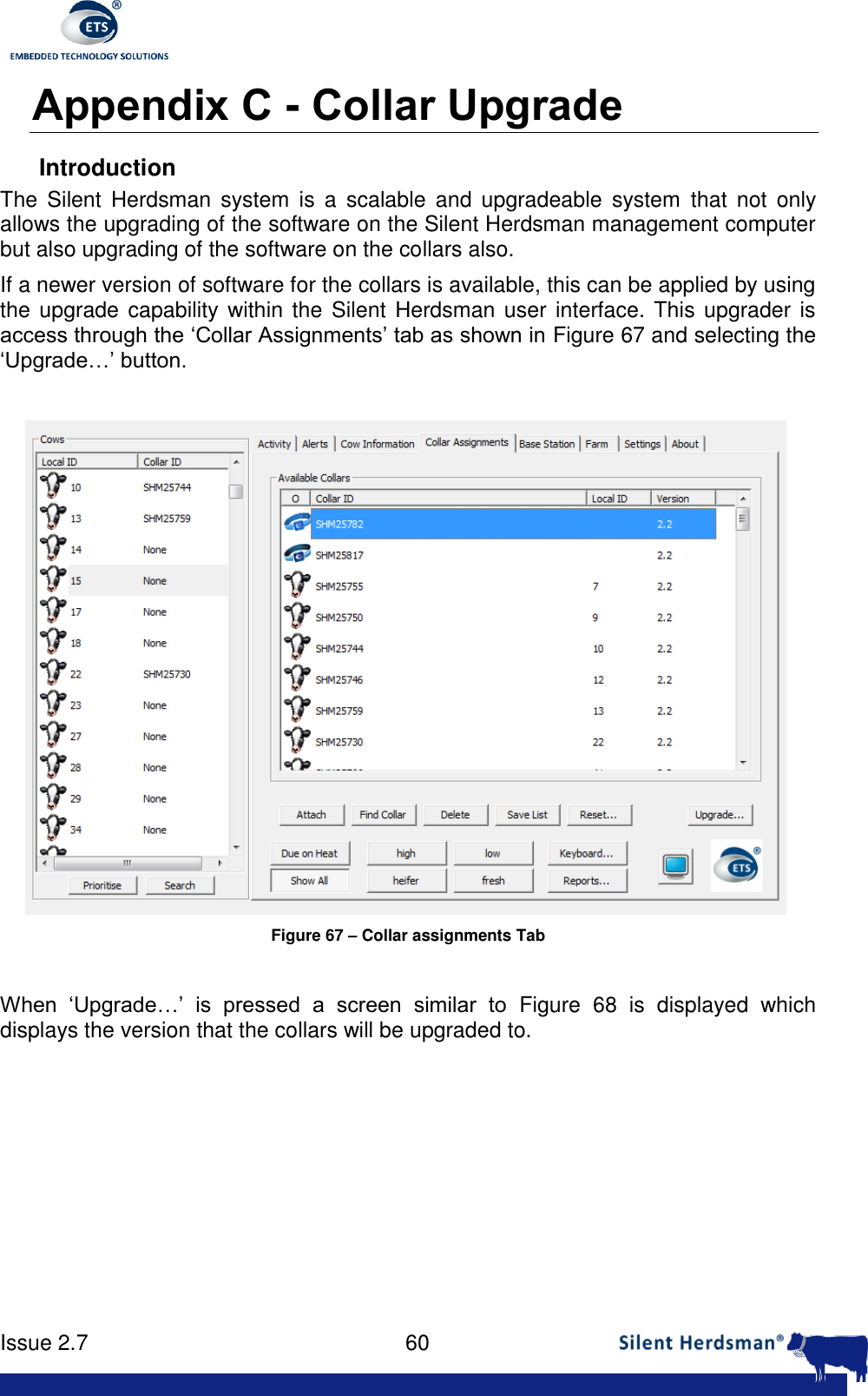      Issue 2.7    60  Appendix C - Collar Upgrade Introduction The  Silent  Herdsman  system  is  a  scalable and  upgradeable  system  that  not  only allows the upgrading of the software on the Silent Herdsman management computer but also upgrading of the software on the collars also. If a newer version of software for the collars is available, this can be applied by using the upgrade capability within  the Silent Herdsman user interface. This upgrader is access through the &lsquo;Collar Assignments&rsquo; tab as shown in Figure 67 and selecting the &lsquo;Upgrade&hellip;&rsquo; button.   Figure 67 &ndash; Collar assignments Tab  When  &lsquo;Upgrade&hellip;&rsquo;  is  pressed  a  screen  similar  to  Figure  68  is  displayed  which displays the version that the collars will be upgraded to. 