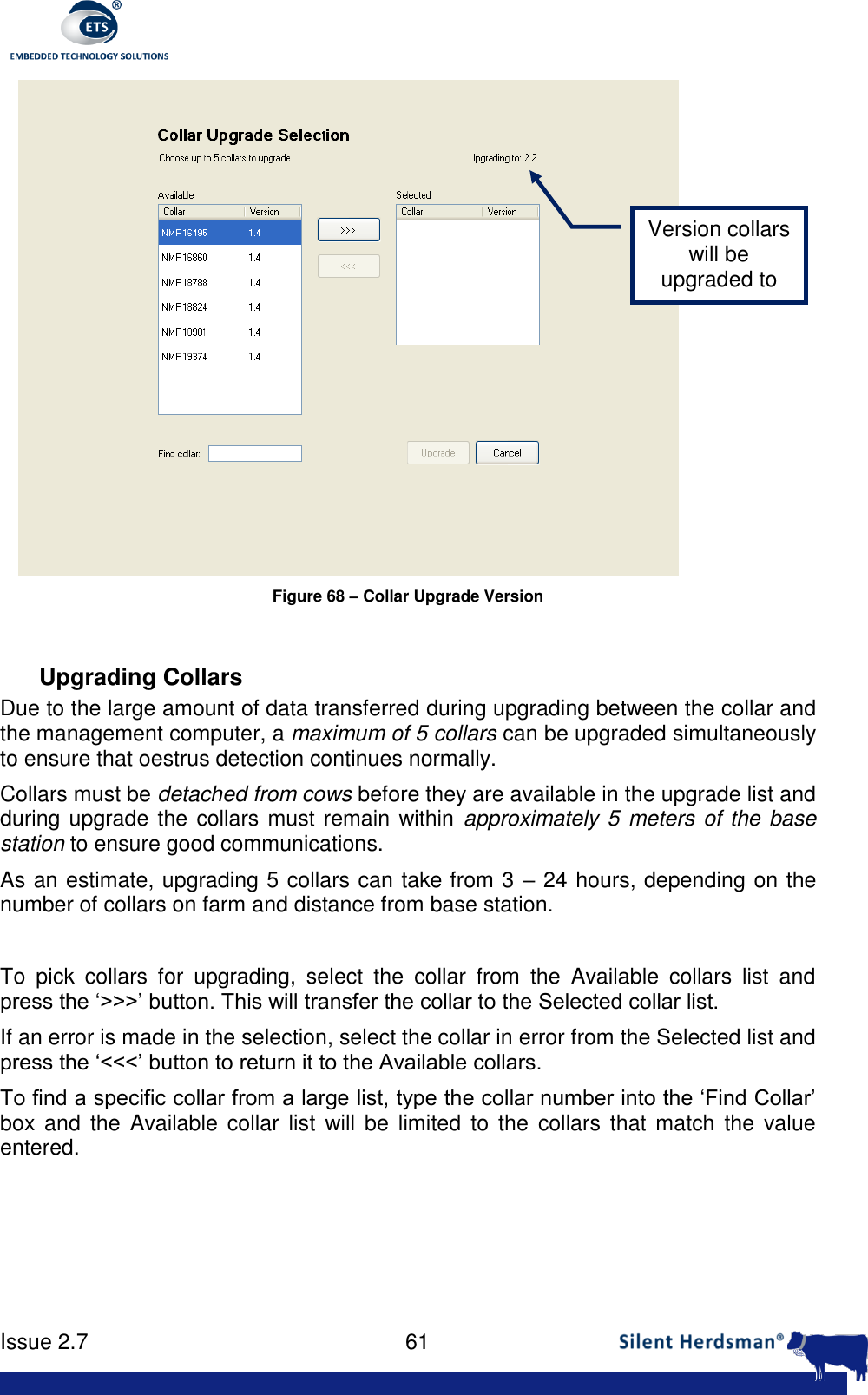      Issue 2.7    61   Figure 68 &ndash; Collar Upgrade Version  Upgrading Collars Due to the large amount of data transferred during upgrading between the collar and the management computer, a maximum of 5 collars can be upgraded simultaneously to ensure that oestrus detection continues normally. Collars must be detached from cows before they are available in the upgrade list and during upgrade the collars must remain within approximately 5 meters of the base station to ensure good communications. As an estimate, upgrading 5 collars can take from 3 &ndash; 24 hours, depending on the number of collars on farm and distance from base station.  To  pick  collars  for  upgrading,  select  the  collar  from  the  Available  collars  list  and press the &lsquo;>>>&rsquo; button. This will transfer the collar to the Selected collar list. If an error is made in the selection, select the collar in error from the Selected list and press the &lsquo;<<<&rsquo; button to return it to the Available collars. To find a specific collar from a large list, type the collar number into the &lsquo;Find Collar&rsquo; box  and  the  Available collar  list  will  be  limited  to  the  collars  that  match  the  value entered. Version collars will be upgraded to 