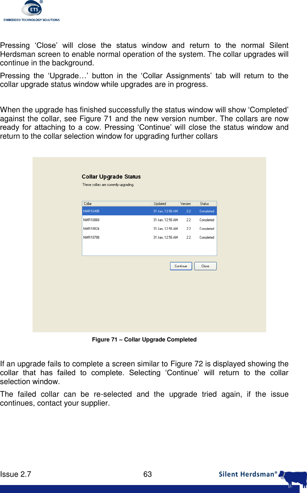      Issue 2.7    63   Pressing  &lsquo;Close&rsquo;  will  close  the  status  window  and  return  to  the  normal  Silent Herdsman screen to enable normal operation of the system. The collar upgrades will continue in the background. Pressing  the  &lsquo;Upgrade&hellip;&rsquo;  button  in  the  &lsquo;Collar  Assignments&rsquo;  tab  will  return  to  the collar upgrade status window while upgrades are in progress.  When the upgrade has finished successfully the status window will show &lsquo;Completed&rsquo; against the collar, see Figure 71 and the new version number. The collars are now ready  for  attaching  to  a  cow.  Pressing  &lsquo;Continue&rsquo;  will close the status window and return to the collar selection window for upgrading further collars   Figure 71 &ndash; Collar Upgrade Completed  If an upgrade fails to complete a screen similar to Figure 72 is displayed showing the collar  that  has  failed  to  complete.  Selecting  &lsquo;Continue&rsquo;  will  return  to  the  collar selection window. The  failed  collar  can  be  re-selected  and  the  upgrade  tried  again,  if  the  issue continues, contact your supplier.  