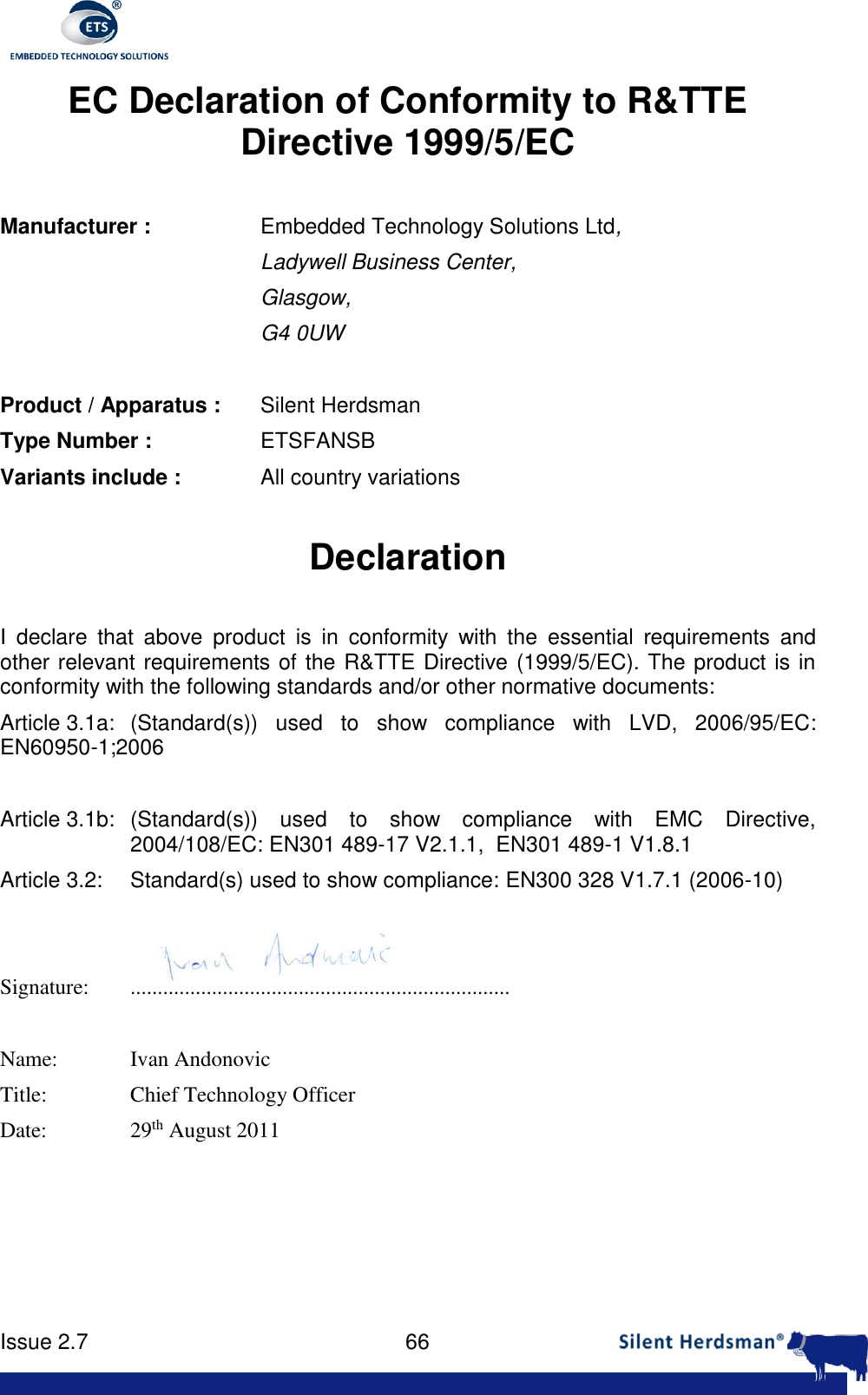      Issue 2.7    66  EC Declaration of Conformity to R&amp;TTE Directive 1999/5/EC  Manufacturer :     Embedded Technology Solutions Ltd, Ladywell Business Center,  Glasgow, G4 0UW    Product / Apparatus :   Silent Herdsman Type Number :     ETSFANSB Variants include :    All country variations  Declaration  I  declare  that  above  product  is  in  conformity  with  the  essential  requirements  and other relevant requirements of the R&amp;TTE Directive (1999/5/EC). The product is in conformity with the following standards and/or other normative documents: Article 3.1a:   (Standard(s))  used  to  show  compliance  with  LVD,  2006/95/EC: EN60950-1;2006  Article 3.1b:   (Standard(s))  used  to  show  compliance  with  EMC  Directive, 2004/108/EC: EN301 489-17 V2.1.1,  EN301 489-1 V1.8.1 Article 3.2:   Standard(s) used to show compliance: EN300 328 V1.7.1 (2006-10)   Signature:   ......................................................................  Name:   Ivan Andonovic Title:    Chief Technology Officer Date:     29th August 2011     