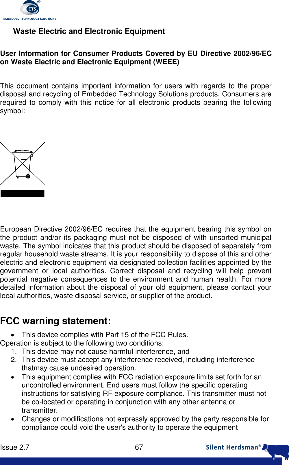      Issue 2.7    67  Waste Electric and Electronic Equipment  User Information for Consumer Products Covered by EU Directive 2002/96/EC on Waste Electric and Electronic Equipment (WEEE)  This document  contains important information for users  with regards to  the proper disposal and recycling of Embedded Technology Solutions products. Consumers are required to  comply with this notice for all electronic products bearing the following symbol:      European Directive 2002/96/EC requires that the equipment bearing this symbol on the product and/or its packaging must  not be disposed of with unsorted municipal waste. The symbol indicates that this product should be disposed of separately from regular household waste streams. It is your responsibility to dispose of this and other electric and electronic equipment via designated collection facilities appointed by the government  or  local  authorities.  Correct  disposal  and  recycling  will  help  prevent potential  negative  consequences  to  the  environment  and  human health.  For  more detailed information about the disposal of your old equipment, please contact your local authorities, waste disposal service, or supplier of the product.  FCC warning statement:   This device complies with Part 15 of the FCC Rules. Operation is subject to the following two conditions: 1.  This device may not cause harmful interference, and 2.  This device must accept any interference received, including interference thatmay cause undesired operation.   This equipment complies with FCC radiation exposure limits set forth for an uncontrolled environment. End users must follow the specific operating instructions for satisfying RF exposure compliance. This transmitter must not be co-located or operating in conjunction with any other antenna or transmitter.   Changes or modifications not expressly approved by the party responsible for compliance could void the user's authority to operate the equipment 