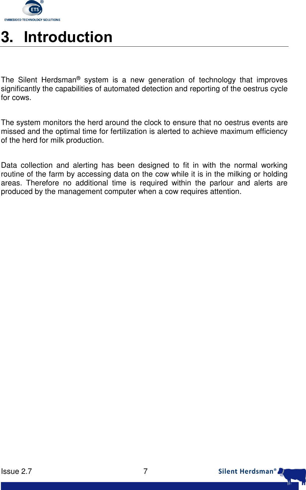      Issue 2.7    7  3. Introduction   The  Silent  Herdsman&reg;  system  is  a  new  generation  of  technology  that  improves significantly the capabilities of automated detection and reporting of the oestrus cycle for cows.  The system monitors the herd around the clock to ensure that no oestrus events are missed and the optimal time for fertilization is alerted to achieve maximum efficiency of the herd for milk production.  Data  collection  and  alerting  has  been  designed  to  fit  in  with  the  normal  working routine of the farm by accessing data on the cow while it is in the milking or holding areas.  Therefore  no  additional  time  is  required  within  the  parlour  and  alerts  are produced by the management computer when a cow requires attention.  