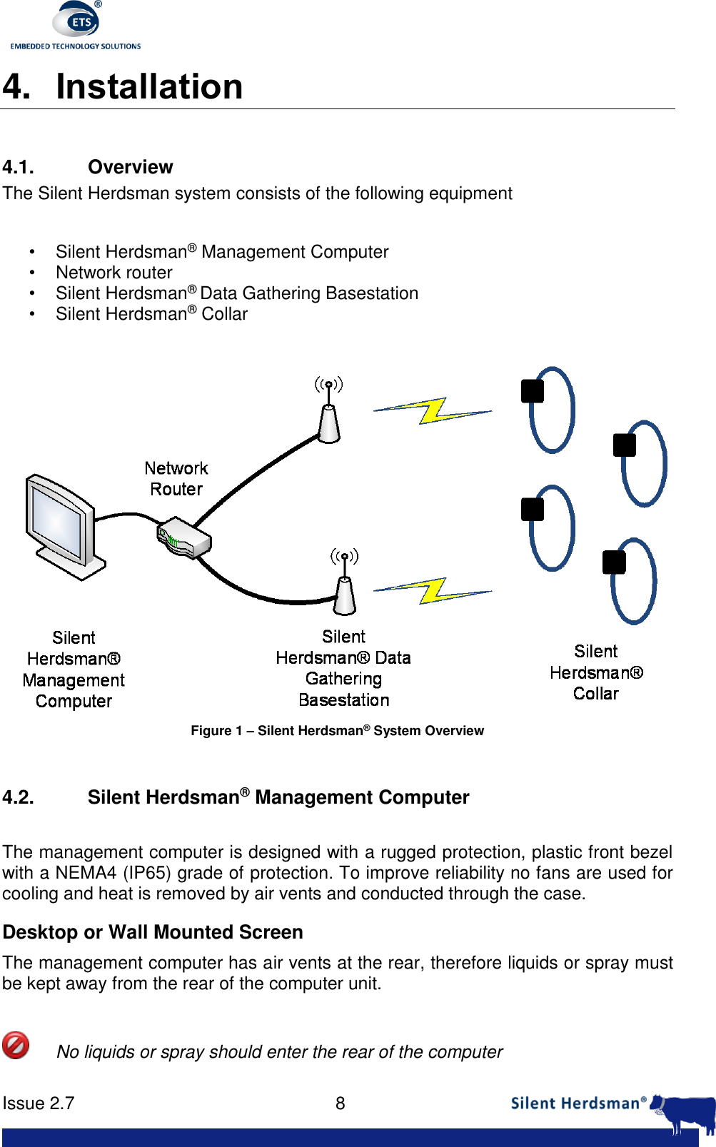      Issue 2.7    8  4. Installation  4.1.  Overview The Silent Herdsman system consists of the following equipment  &bull;  Silent Herdsman&reg; Management Computer &bull;  Network router &bull;  Silent Herdsman&reg; Data Gathering Basestation &bull;  Silent Herdsman&reg; Collar   Figure 1 &ndash; Silent Herdsman&reg; System Overview  4.2. Silent Herdsman&reg; Management Computer  The management computer is designed with a rugged protection, plastic front bezel with a NEMA4 (IP65) grade of protection. To improve reliability no fans are used for cooling and heat is removed by air vents and conducted through the case.  Desktop or Wall Mounted Screen The management computer has air vents at the rear, therefore liquids or spray must be kept away from the rear of the computer unit.     No liquids or spray should enter the rear of the computer 