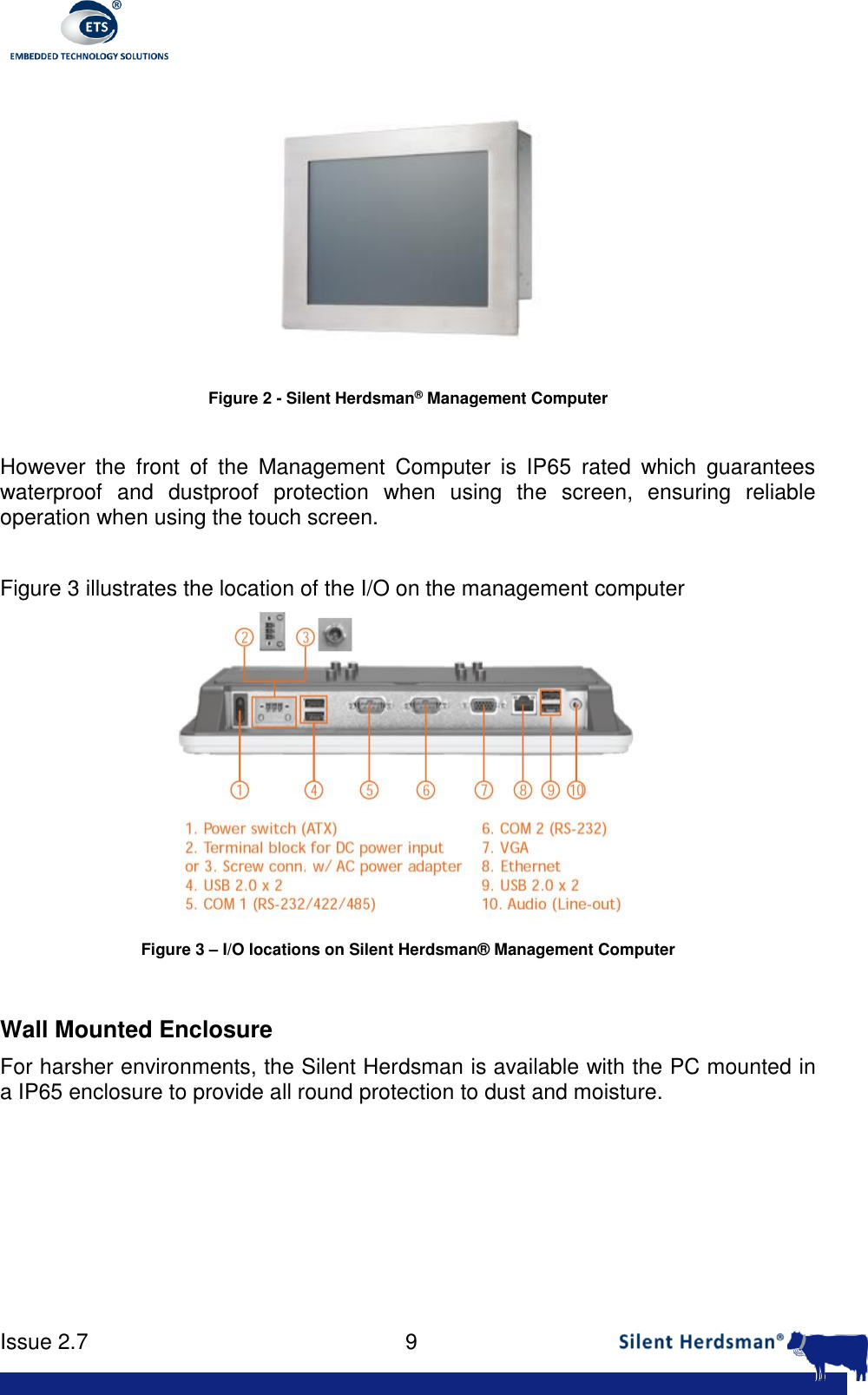      Issue 2.7    9   Figure 2 - Silent Herdsman&reg; Management Computer  However  the  front  of  the  Management  Computer  is  IP65  rated  which  guarantees waterproof  and  dustproof  protection  when  using  the  screen,  ensuring  reliable operation when using the touch screen.   Figure 3 illustrates the location of the I/O on the management computer  Figure 3 &ndash; I/O locations on Silent Herdsman&reg; Management Computer  Wall Mounted Enclosure For harsher environments, the Silent Herdsman is available with the PC mounted in a IP65 enclosure to provide all round protection to dust and moisture.  