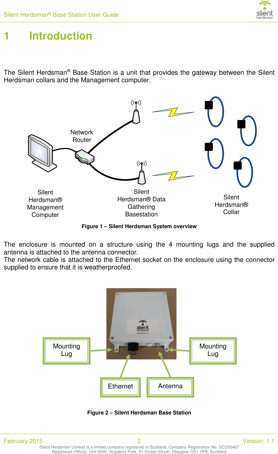 Silent Herdsman&reg; Base Station User Guide   February 2015 2 Version: 1.1 Silent Herdsman Limited is a limited company registered in Scotland. Company Registration No: SC333487 Registered Offices: Unit 9000, Academy Park, 51 Gower Street, Glasgow, G51 1PR, Scotland  1 Introduction    The Silent Herdsman&reg; Base Station is a unit that provides the gateway between the Silent Herdsman collars and the Management computer.   Silent Herdsman&reg; Management ComputerNetwork RouterSilent Herdsman&reg; Data Gathering BasestationSilent Herdsman&reg; Collar Figure 1 &ndash; Silent Herdsman System overview  The  enclosure  is  mounted  on  a  structure  using  the  4  mounting  lugs  and  the  supplied antenna is attached to the antenna connector.  The network cable is attached to the Ethernet socket on the enclosure using the connector supplied to ensure that it is weatherproofed.    Figure 2 &ndash; Silent Herdsman Base Station  Ethernet  Antenna Mounting Lug  Mounting Lug  