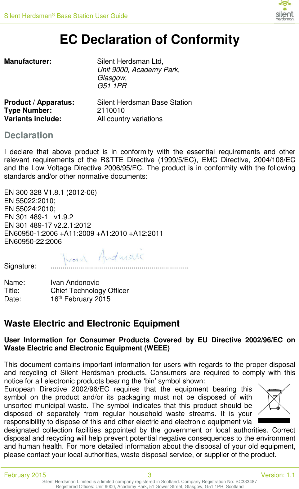 Silent Herdsman&reg; Base Station User Guide   February 2015 3 Version: 1.1 Silent Herdsman Limited is a limited company registered in Scotland. Company Registration No: SC333487 Registered Offices: Unit 9000, Academy Park, 51 Gower Street, Glasgow, G51 1PR, Scotland  EC Declaration of Conformity   Manufacturer:     Silent Herdsman Ltd, Unit 9000, Academy Park,  Glasgow, G51 1PR    Product / Apparatus:  Silent Herdsman Base Station Type Number:     2110010 Variants include:     All country variations Declaration I  declare  that  above  product  is  in  conformity  with  the  essential  requirements  and  other relevant  requirements  of  the  R&amp;TTE  Directive  (1999/5/EC),  EMC  Directive,  2004/108/EC and the Low Voltage Directive 2006/95/EC. The product is in conformity with the following standards and/or other normative documents:  EN 300 328 V1.8.1 (2012-06) EN 55022:2010; EN 55024:2010; EN 301 489-1   v1.9.2 EN 301 489-17 v2.2.1:2012 EN60950-1:2006 +A11:2009 +A1:2010 +A12:2011 EN60950-22:2006   Signature:   ......................................................................  Name:   Ivan Andonovic Title:    Chief Technology Officer Date:     16th February 2015  Waste Electric and Electronic Equipment User  Information  for  Consumer  Products  Covered  by  EU  Directive  2002/96/EC  on Waste Electric and Electronic Equipment (WEEE)  This document contains important information for users with regards to the proper disposal and  recycling  of  Silent  Herdsman  products.  Consumers  are  required  to  comply  with  this notice for all electronic products bearing the &lsquo;bin&rsquo; symbol shown: European  Directive  2002/96/EC  requires  that  the  equipment  bearing  this symbol  on  the  product  and/or  its  packaging  must  not  be  disposed  of  with unsorted  municipal waste.  The  symbol indicates  that  this  product  should  be disposed  of  separately  from  regular  household  waste  streams.  It  is  your responsibility to dispose of this and other electric and electronic equipment via designated  collection  facilities  appointed  by  the  government  or  local  authorities.  Correct disposal and recycling will help prevent potential negative consequences to the environment and human health. For more detailed information about the disposal of your old equipment, please contact your local authorities, waste disposal service, or supplier of the product.  