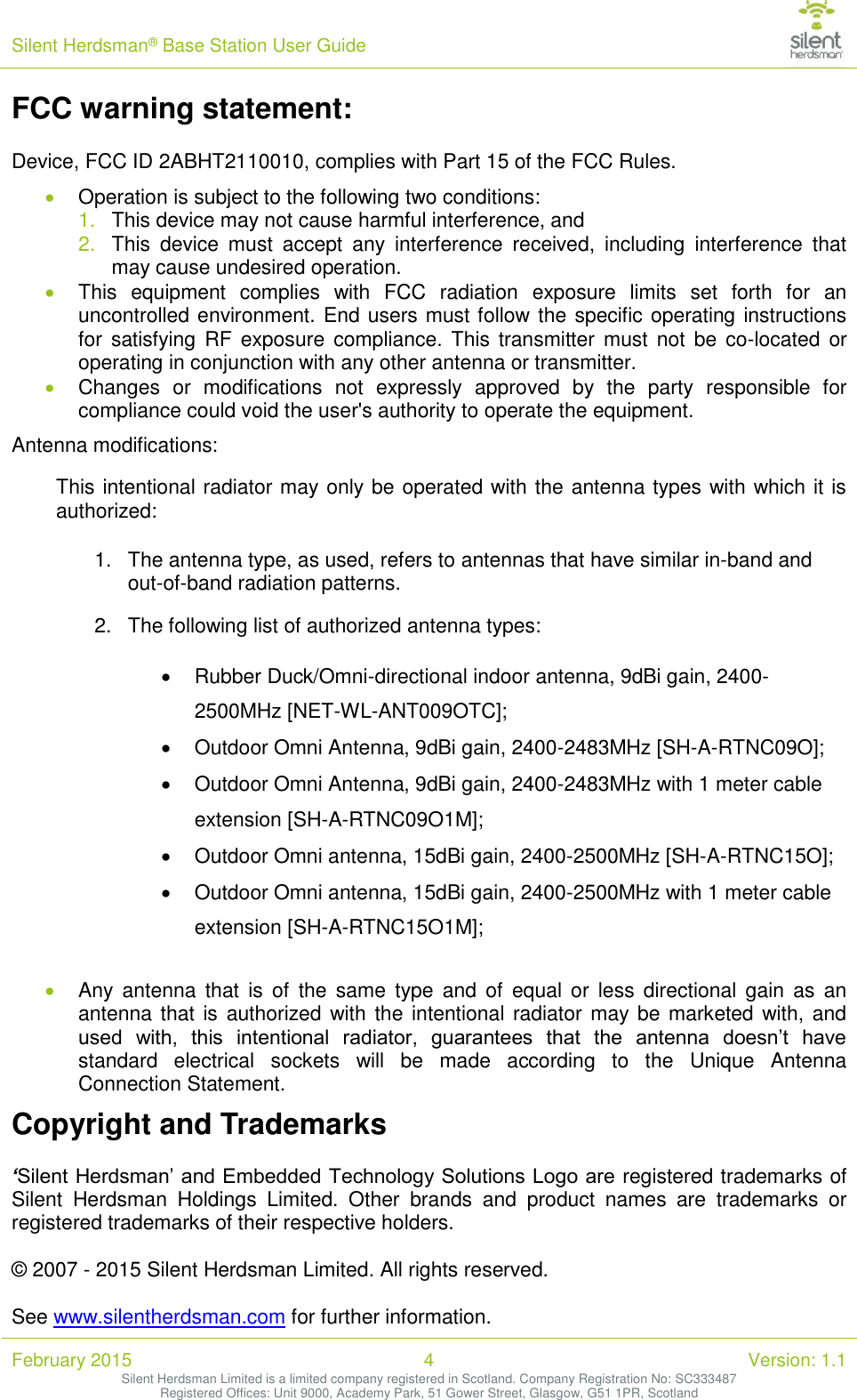 Silent Herdsman&reg; Base Station User Guide   February 2015 4 Version: 1.1 Silent Herdsman Limited is a limited company registered in Scotland. Company Registration No: SC333487 Registered Offices: Unit 9000, Academy Park, 51 Gower Street, Glasgow, G51 1PR, Scotland  FCC warning statement:  Device, FCC ID 2ABHT2110010, complies with Part 15 of the FCC Rules.  Operation is subject to the following two conditions: 1. This device may not cause harmful interference, and 2. This  device  must  accept  any  interference  received,  including  interference  that may cause undesired operation.  This  equipment  complies  with  FCC  radiation  exposure  limits  set  forth  for  an uncontrolled environment. End users must follow the specific operating instructions for  satisfying RF  exposure compliance. This  transmitter must  not  be  co-located or operating in conjunction with any other antenna or transmitter.  Changes  or  modifications  not  expressly  approved  by  the  party  responsible  for compliance could void the user's authority to operate the equipment. Antenna modifications: This intentional radiator may only be operated with the antenna types with which it is authorized: 1.  The antenna type, as used, refers to antennas that have similar in-band and out-of-band radiation patterns. 2.  The following list of authorized antenna types:   Rubber Duck/Omni-directional indoor antenna, 9dBi gain, 2400-2500MHz [NET-WL-ANT009OTC];   Outdoor Omni Antenna, 9dBi gain, 2400-2483MHz [SH-A-RTNC09O];   Outdoor Omni Antenna, 9dBi gain, 2400-2483MHz with 1 meter cable extension [SH-A-RTNC09O1M];   Outdoor Omni antenna, 15dBi gain, 2400-2500MHz [SH-A-RTNC15O];   Outdoor Omni antenna, 15dBi gain, 2400-2500MHz with 1 meter cable extension [SH-A-RTNC15O1M];  Any antenna  that  is  of  the  same  type  and  of  equal  or  less  directional  gain  as  an antenna that is  authorized  with the intentional radiator may be marketed with, and used  with,  this  intentional  radiator,  guarantees  that  the  antenna  doesn&rsquo;t  have standard  electrical  sockets  will  be  made  according  to  the  Unique  Antenna Connection Statement. Copyright and Trademarks  &lsquo;Silent Herdsman&rsquo; and Embedded Technology Solutions Logo are registered trademarks of Silent  Herdsman  Holdings  Limited.  Other  brands  and  product  names  are  trademarks  or registered trademarks of their respective holders.  &copy; 2007 - 2015 Silent Herdsman Limited. All rights reserved.  See www.silentherdsman.com for further information. 