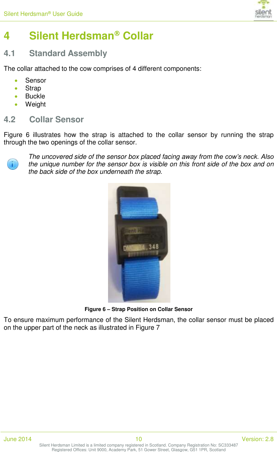 Silent Herdsman&reg; User Guide   June 2014 10 Version: 2.8 Silent Herdsman Limited is a limited company registered in Scotland. Company Registration No: SC333487 Registered Offices: Unit 9000, Academy Park, 51 Gower Street, Glasgow, G51 1PR, Scotland  4 Silent Herdsman Collar 4.1 Standard Assembly The collar attached to the cow comprises of 4 different components:  Sensor  Strap  Buckle  Weight 4.2 Collar Sensor Figure  6  illustrates  how  the  strap  is  attached  to  the  collar  sensor  by  running  the  strap through the two openings of the collar sensor.  The uncovered side of the sensor box placed facing away from the cow&rsquo;s neck. Also the unique number for the sensor box is visible on this front side of the box and on the back side of the box underneath the strap.    Figure 6 &ndash; Strap Position on Collar Sensor To ensure maximum performance of the Silent Herdsman, the collar sensor must be placed on the upper part of the neck as illustrated in Figure 7  