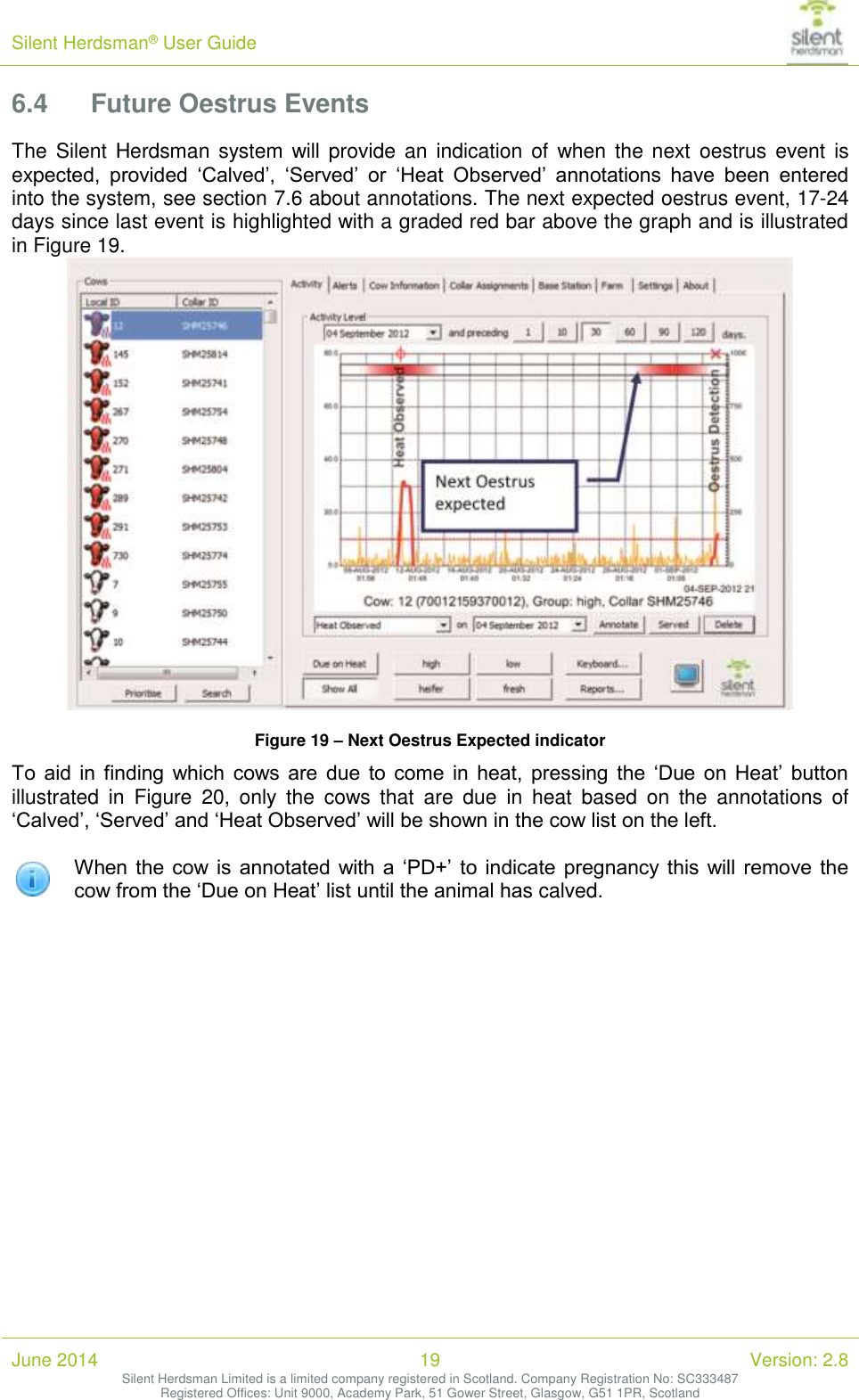 Silent Herdsman&reg; User Guide   June 2014 19 Version: 2.8 Silent Herdsman Limited is a limited company registered in Scotland. Company Registration No: SC333487 Registered Offices: Unit 9000, Academy Park, 51 Gower Street, Glasgow, G51 1PR, Scotland  6.4 Future Oestrus Events The  Silent Herdsman system will provide an  indication  of  when the next  oestrus event is expected,  provided  &lsquo;Calved&rsquo;,  &lsquo;Served&rsquo;  or  &lsquo;Heat  Observed&rsquo;  annotations  have  been  entered into the system, see section 7.6 about annotations. The next expected oestrus event, 17-24 days since last event is highlighted with a graded red bar above the graph and is illustrated in Figure 19.  Figure 19 &ndash; Next Oestrus Expected indicator To  aid  in  finding  which  cows  are  due  to  come  in  heat,  pressing  the  &lsquo;Due on  Heat&rsquo;  button illustrated  in  Figure  20,  only  the  cows  that  are  due  in  heat  based  on  the  annotations  of &lsquo;Calved&rsquo;, &lsquo;Served&rsquo; and &lsquo;Heat Observed&rsquo; will be shown in the cow list on the left.    When  the cow is  annotated  with a &lsquo;PD+&rsquo; to  indicate pregnancy this will remove  the cow from the &lsquo;Due on Heat&rsquo; list until the animal has calved.  