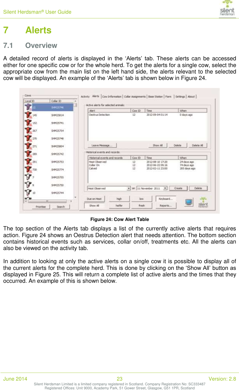 Silent Herdsman&reg; User Guide   June 2014 23 Version: 2.8 Silent Herdsman Limited is a limited company registered in Scotland. Company Registration No: SC333487 Registered Offices: Unit 9000, Academy Park, 51 Gower Street, Glasgow, G51 1PR, Scotland  7 Alerts 7.1 Overview A  detailed  record  of  alerts  is  displayed  in  the  &lsquo;Alerts&rsquo;  tab.  These  alerts  can  be  accessed either for one specific cow or for the whole herd. To get the alerts for a single cow, select the appropriate cow from the main list on the left hand side, the alerts relevant to the selected cow will be displayed. An example of the &lsquo;Alerts&rsquo; tab is shown below in Figure 24.   Figure 24: Cow Alert Table The top section of the Alerts tab displays a list of the currently active  alerts that requires action. Figure 24 shows an Oestrus Detection alert that needs attention. The bottom section contains historical events such as services, collar on/off, treatments etc. All the alerts can also be viewed on the activity tab.  In addition to looking at only the active alerts on a single cow it is possible to display all of the current alerts for the complete herd. This is done by clicking on the &lsquo;Show All&rsquo; button as displayed in Figure 25. This will return a complete list of active alerts and the times that they occurred. An example of this is shown below.  