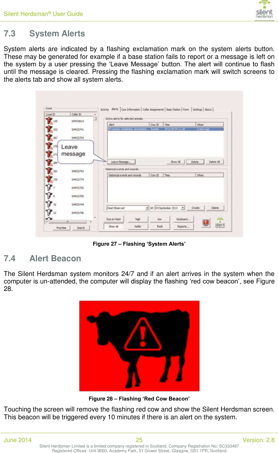 Silent Herdsman&reg; User Guide   June 2014 25 Version: 2.8 Silent Herdsman Limited is a limited company registered in Scotland. Company Registration No: SC333487 Registered Offices: Unit 9000, Academy Park, 51 Gower Street, Glasgow, G51 1PR, Scotland  7.3 System Alerts System  alerts  are  indicated  by  a  flashing  exclamation  mark  on  the  system  alerts  button. These may be generated for example if a base station fails to report or a message is left on the system by a user pressing the &lsquo;Leave Message&rsquo; button. The alert will continue to flash until the message is cleared. Pressing the flashing exclamation mark will switch screens to the alerts tab and show all system alerts.    Figure 27 &ndash; Flashing &lsquo;System Alerts&rsquo; 7.4 Alert Beacon The Silent Herdsman system monitors 24/7 and if an alert arrives in the system when the computer is un-attended, the computer will display the flashing &lsquo;red cow beacon&rsquo;, see Figure 28.   Figure 28 &ndash; Flashing &lsquo;Red Cow Beacon&rsquo; Touching the screen will remove the flashing red cow and show the Silent Herdsman screen. This beacon will be triggered every 10 minutes if there is an alert on the system.  