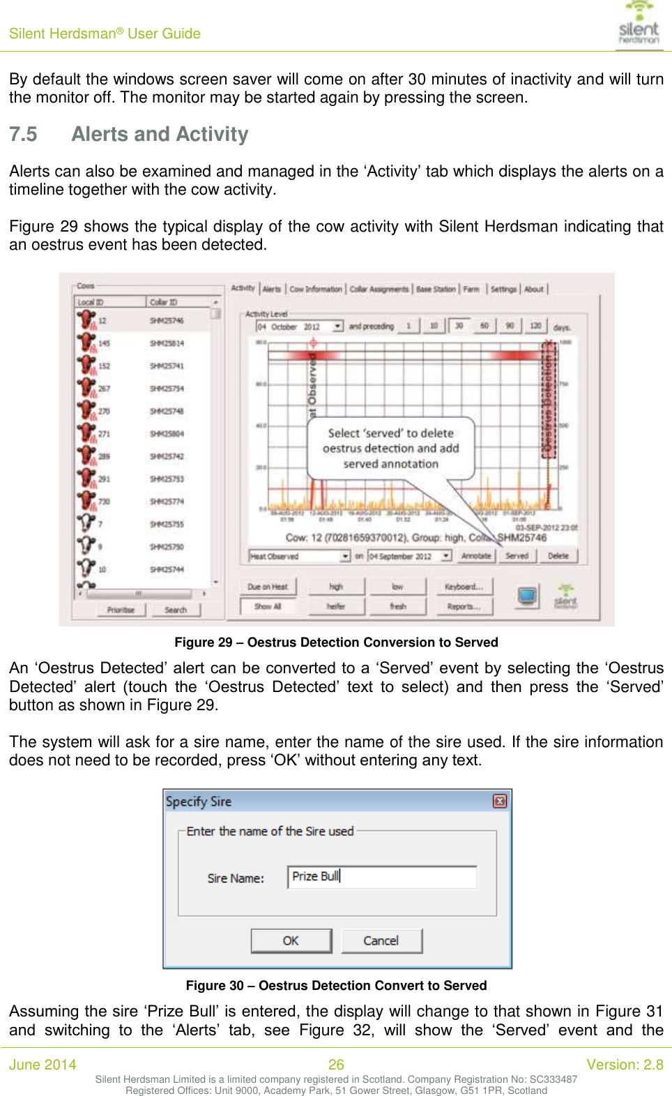 Silent Herdsman&reg; User Guide   June 2014 26 Version: 2.8 Silent Herdsman Limited is a limited company registered in Scotland. Company Registration No: SC333487 Registered Offices: Unit 9000, Academy Park, 51 Gower Street, Glasgow, G51 1PR, Scotland  By default the windows screen saver will come on after 30 minutes of inactivity and will turn the monitor off. The monitor may be started again by pressing the screen. 7.5 Alerts and Activity Alerts can also be examined and managed in the &lsquo;Activity&rsquo; tab which displays the alerts on a timeline together with the cow activity.  Figure 29 shows the typical display of the cow activity with Silent Herdsman indicating that an oestrus event has been detected.   Figure 29 &ndash; Oestrus Detection Conversion to Served An &lsquo;Oestrus Detected&rsquo; alert can be converted to a &lsquo;Served&rsquo; event by selecting the &lsquo;Oestrus Detected&rsquo;  alert  (touch  the  &lsquo;Oestrus  Detected&rsquo;  text  to  select)  and  then  press  the  &lsquo;Served&rsquo; button as shown in Figure 29.   The system will ask for a sire name, enter the name of the sire used. If the sire information does not need to be recorded, press &lsquo;OK&rsquo; without entering any text.   Figure 30 &ndash; Oestrus Detection Convert to Served Assuming the sire &lsquo;Prize Bull&rsquo; is entered, the display will change to that shown in Figure 31 and  switching  to  the  &lsquo;Alerts&rsquo;  tab,  see  Figure  32,  will  show  the  &lsquo;Served&rsquo;  event  and  the 