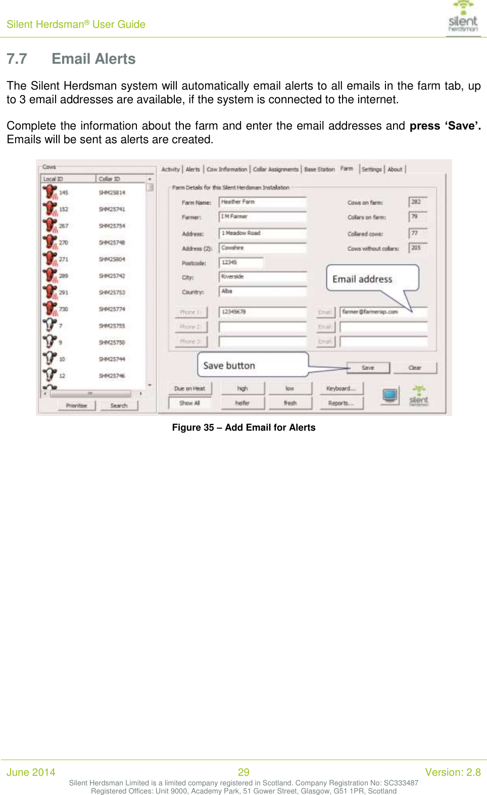 Silent Herdsman&reg; User Guide   June 2014 29 Version: 2.8 Silent Herdsman Limited is a limited company registered in Scotland. Company Registration No: SC333487 Registered Offices: Unit 9000, Academy Park, 51 Gower Street, Glasgow, G51 1PR, Scotland  7.7 Email Alerts The Silent Herdsman system will automatically email alerts to all emails in the farm tab, up to 3 email addresses are available, if the system is connected to the internet.   Complete the information about the farm and enter the email addresses and press &lsquo;Save&rsquo;. Emails will be sent as alerts are created.   Figure 35 &ndash; Add Email for Alerts    