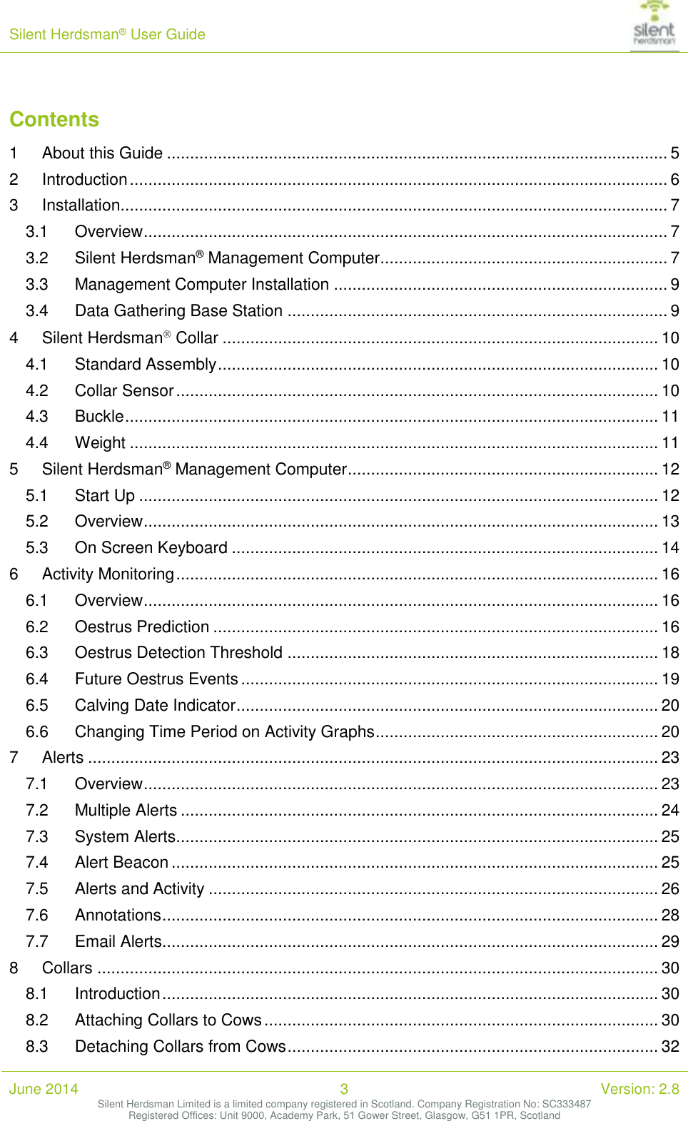 Silent Herdsman&reg; User Guide   June 2014 3 Version: 2.8 Silent Herdsman Limited is a limited company registered in Scotland. Company Registration No: SC333487 Registered Offices: Unit 9000, Academy Park, 51 Gower Street, Glasgow, G51 1PR, Scotland  Contents 1 About this Guide ............................................................................................................ 5 2 Introduction .................................................................................................................... 6 3 Installation ...................................................................................................................... 7 3.1 Overview ................................................................................................................. 7 3.2 Silent Herdsman&reg; Management Computer .............................................................. 7 3.3 Management Computer Installation ........................................................................ 9 3.4 Data Gathering Base Station .................................................................................. 9 4 Silent Herdsman Collar .............................................................................................. 10 4.1 Standard Assembly ............................................................................................... 10 4.2 Collar Sensor ........................................................................................................ 10 4.3 Buckle ................................................................................................................... 11 4.4 Weight .................................................................................................................. 11 5 Silent Herdsman&reg; Management Computer ................................................................... 12 5.1 Start Up ................................................................................................................ 12 5.2 Overview ............................................................................................................... 13 5.3 On Screen Keyboard ............................................................................................ 14 6 Activity Monitoring ........................................................................................................ 16 6.1 Overview ............................................................................................................... 16 6.2 Oestrus Prediction ................................................................................................ 16 6.3 Oestrus Detection Threshold ................................................................................ 18 6.4 Future Oestrus Events .......................................................................................... 19 6.5 Calving Date Indicator ........................................................................................... 20 6.6 Changing Time Period on Activity Graphs ............................................................. 20 7 Alerts ........................................................................................................................... 23 7.1 Overview ............................................................................................................... 23 7.2 Multiple Alerts ....................................................................................................... 24 7.3 System Alerts ........................................................................................................ 25 7.4 Alert Beacon ......................................................................................................... 25 7.5 Alerts and Activity ................................................................................................. 26 7.6 Annotations ........................................................................................................... 28 7.7 Email Alerts........................................................................................................... 29 8 Collars ......................................................................................................................... 30 8.1 Introduction ........................................................................................................... 30 8.2 Attaching Collars to Cows ..................................................................................... 30 8.3 Detaching Collars from Cows ................................................................................ 32 