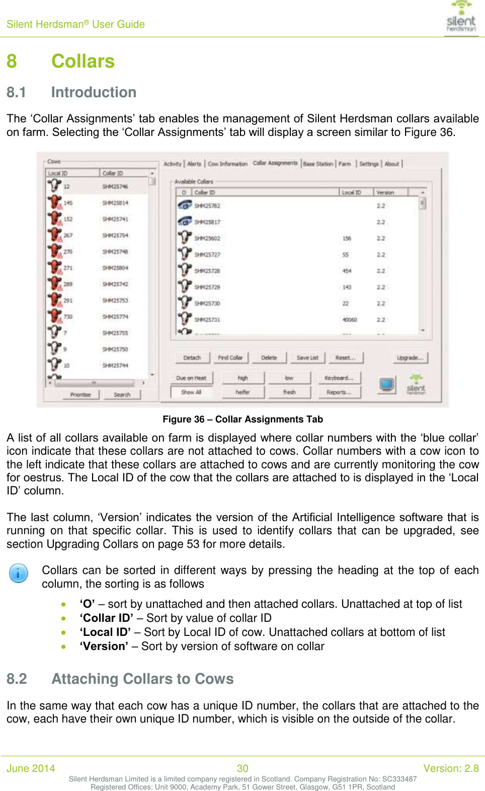 Silent Herdsman&reg; User Guide   June 2014 30 Version: 2.8 Silent Herdsman Limited is a limited company registered in Scotland. Company Registration No: SC333487 Registered Offices: Unit 9000, Academy Park, 51 Gower Street, Glasgow, G51 1PR, Scotland  8 Collars 8.1 Introduction The &lsquo;Collar Assignments&rsquo; tab enables the management of Silent Herdsman collars available on farm. Selecting the &lsquo;Collar Assignments&rsquo; tab will display a screen similar to Figure 36.   Figure 36 &ndash; Collar Assignments Tab A list of all collars available on farm is displayed where collar numbers with the &lsquo;blue collar&rsquo; icon indicate that these collars are not attached to cows. Collar numbers with a cow icon to the left indicate that these collars are attached to cows and are currently monitoring the cow for oestrus. The Local ID of the cow that the collars are attached to is displayed in the &lsquo;Local ID&rsquo; column.  The last column, &lsquo;Version&rsquo; indicates the version of the Artificial Intelligence software that is running  on  that  specific  collar.  This  is  used  to  identify collars  that  can be  upgraded,  see section Upgrading Collars on page 53 for more details.   Collars can be sorted in different ways by pressing the heading at  the top of each column, the sorting is as follows  &lsquo;O&rsquo; &ndash; sort by unattached and then attached collars. Unattached at top of list  &lsquo;Collar ID&rsquo; &ndash; Sort by value of collar ID  &lsquo;Local ID&rsquo; &ndash; Sort by Local ID of cow. Unattached collars at bottom of list  &lsquo;Version&rsquo; &ndash; Sort by version of software on collar 8.2 Attaching Collars to Cows In the same way that each cow has a unique ID number, the collars that are attached to the cow, each have their own unique ID number, which is visible on the outside of the collar. 