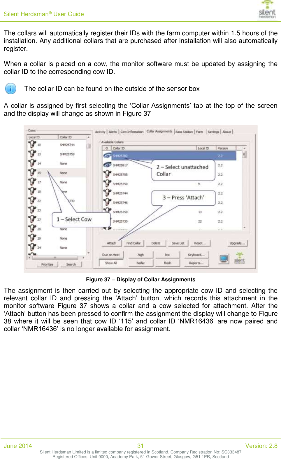 Silent Herdsman&reg; User Guide   June 2014 31 Version: 2.8 Silent Herdsman Limited is a limited company registered in Scotland. Company Registration No: SC333487 Registered Offices: Unit 9000, Academy Park, 51 Gower Street, Glasgow, G51 1PR, Scotland  The collars will automatically register their IDs with the farm computer within 1.5 hours of the installation. Any additional collars that are purchased after installation will also automatically register.  When a collar is placed on a cow, the monitor software must be updated by assigning the collar ID to the corresponding cow ID.   The collar ID can be found on the outside of the sensor box  A collar  is assigned by first  selecting the &lsquo;Collar Assignments&rsquo; tab  at the top of  the screen and the display will change as shown in Figure 37   Figure 37 &ndash; Display of Collar Assignments The assignment is then carried out by selecting the appropriate cow ID and selecting the relevant  collar  ID  and  pressing  the  &lsquo;Attach&rsquo;  button,  which  records  this  attachment  in  the monitor  software  Figure  37  shows  a  collar  and  a  cow  selected  for  attachment.  After  the &lsquo;Attach&rsquo; button has been pressed to confirm the assignment the display will change to Figure 38 where it  will be  seen that cow  ID  &lsquo;115&rsquo;  and  collar  ID  &lsquo;NMR16436&rsquo;  are  now  paired  and collar &lsquo;NMR16436&rsquo; is no longer available for assignment.   