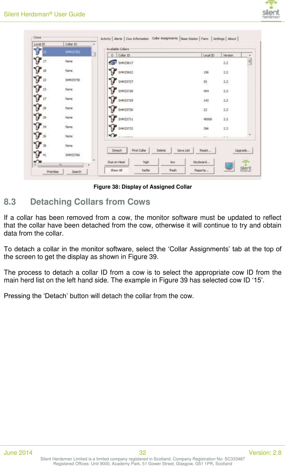 Silent Herdsman&reg; User Guide   June 2014 32 Version: 2.8 Silent Herdsman Limited is a limited company registered in Scotland. Company Registration No: SC333487 Registered Offices: Unit 9000, Academy Park, 51 Gower Street, Glasgow, G51 1PR, Scotland   Figure 38: Display of Assigned Collar 8.3 Detaching Collars from Cows If a collar has been removed from a cow, the monitor software must be updated to reflect that the collar have been detached from the cow, otherwise it will continue to try and obtain data from the collar.  To detach a collar in the monitor software, select the &lsquo;Collar Assignments&rsquo; tab at the top of the screen to get the display as shown in Figure 39.  The process to detach a collar ID from a cow is to select the appropriate cow ID from the main herd list on the left hand side. The example in Figure 39 has selected cow ID &lsquo;15&rsquo;.  Pressing the &lsquo;Detach&rsquo; button will detach the collar from the cow.  