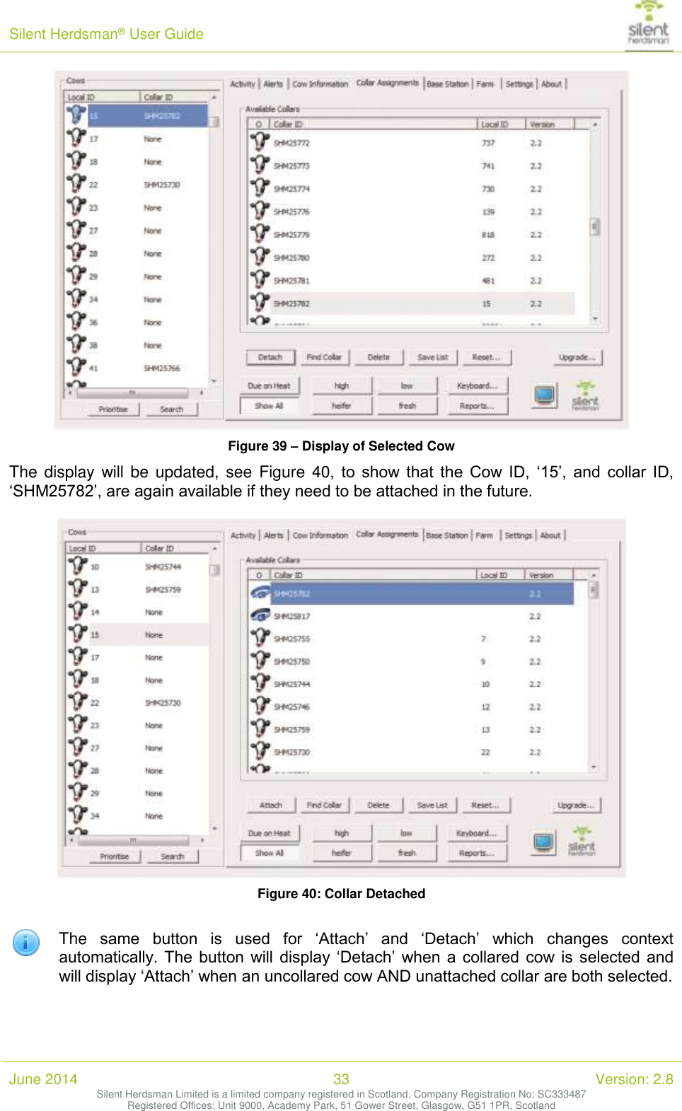 Silent Herdsman&reg; User Guide   June 2014 33 Version: 2.8 Silent Herdsman Limited is a limited company registered in Scotland. Company Registration No: SC333487 Registered Offices: Unit 9000, Academy Park, 51 Gower Street, Glasgow, G51 1PR, Scotland   Figure 39 &ndash; Display of Selected Cow The display will be updated,  see  Figure 40,  to  show  that  the  Cow  ID,  &lsquo;15&rsquo;,  and  collar  ID, &lsquo;SHM25782&rsquo;, are again available if they need to be attached in the future.   Figure 40: Collar Detached   The  same  button  is  used  for  &lsquo;Attach&rsquo;  and  &lsquo;Detach&rsquo;  which  changes  context automatically.  The  button  will  display &lsquo;Detach&rsquo; when a  collared cow is selected  and will display &lsquo;Attach&rsquo; when an uncollared cow AND unattached collar are both selected.  