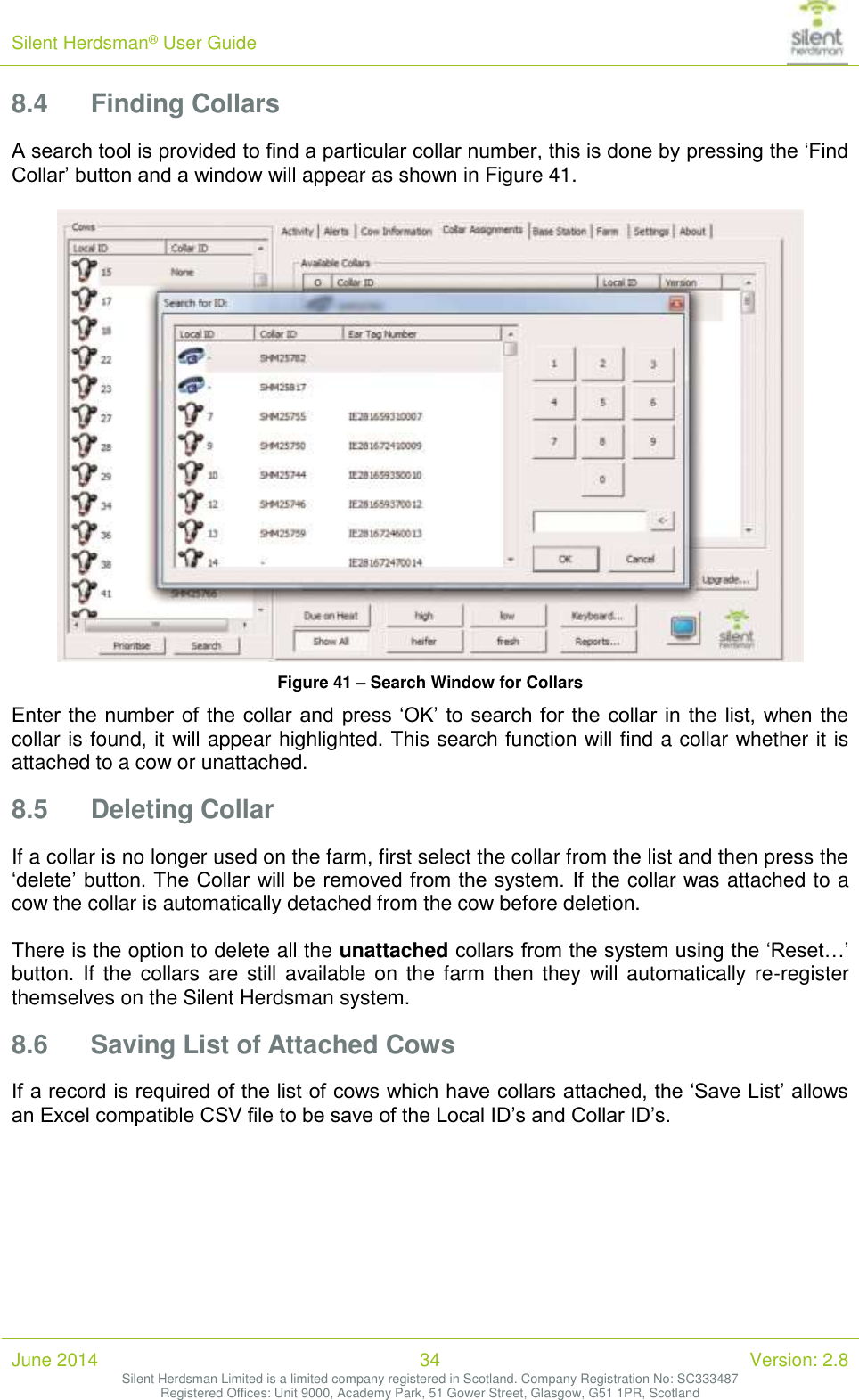 Silent Herdsman&reg; User Guide   June 2014 34 Version: 2.8 Silent Herdsman Limited is a limited company registered in Scotland. Company Registration No: SC333487 Registered Offices: Unit 9000, Academy Park, 51 Gower Street, Glasgow, G51 1PR, Scotland  8.4 Finding Collars A search tool is provided to find a particular collar number, this is done by pressing the &lsquo;Find Collar&rsquo; button and a window will appear as shown in Figure 41.   Figure 41 &ndash; Search Window for Collars Enter the  number of the collar  and press &lsquo;OK&rsquo; to search for the  collar in  the  list, when the collar is found, it will appear highlighted. This search function will find a collar whether it is attached to a cow or unattached. 8.5 Deleting Collar If a collar is no longer used on the farm, first select the collar from the list and then press the &lsquo;delete&rsquo; button. The Collar will be removed from the system. If the collar was attached to a cow the collar is automatically detached from the cow before deletion.  There is the option to delete all the unattached collars from the system using the &lsquo;Reset&hellip;&rsquo; button. If  the collars  are  still  available on  the  farm  then  they will automatically re-register themselves on the Silent Herdsman system. 8.6 Saving List of Attached Cows If a record is required of the list of cows which have collars attached, the &lsquo;Save List&rsquo; allows an Excel compatible CSV file to be save of the Local ID&rsquo;s and Collar ID&rsquo;s.  