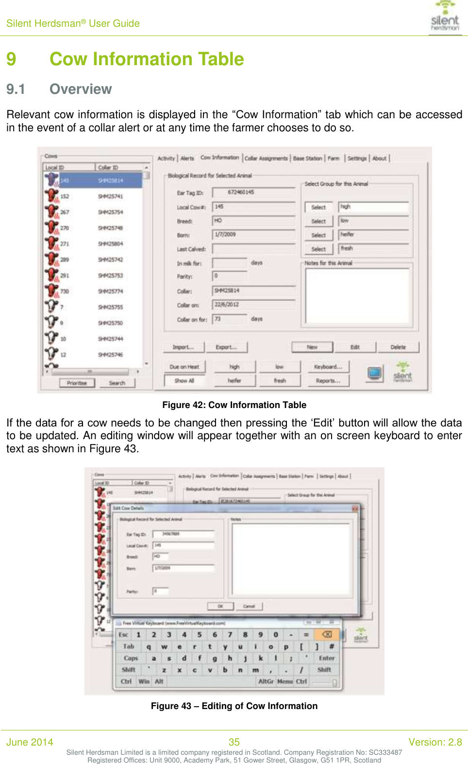 Silent Herdsman&reg; User Guide   June 2014 35 Version: 2.8 Silent Herdsman Limited is a limited company registered in Scotland. Company Registration No: SC333487 Registered Offices: Unit 9000, Academy Park, 51 Gower Street, Glasgow, G51 1PR, Scotland  9 Cow Information Table 9.1 Overview Relevant cow information is displayed in the &ldquo;Cow Information&rdquo; tab which can be accessed in the event of a collar alert or at any time the farmer chooses to do so.    Figure 42: Cow Information Table If the data for a cow needs to be changed then pressing the &lsquo;Edit&rsquo; button will allow the data to be updated. An editing window will appear together with an on screen keyboard to enter text as shown in Figure 43.   Figure 43 &ndash; Editing of Cow Information 