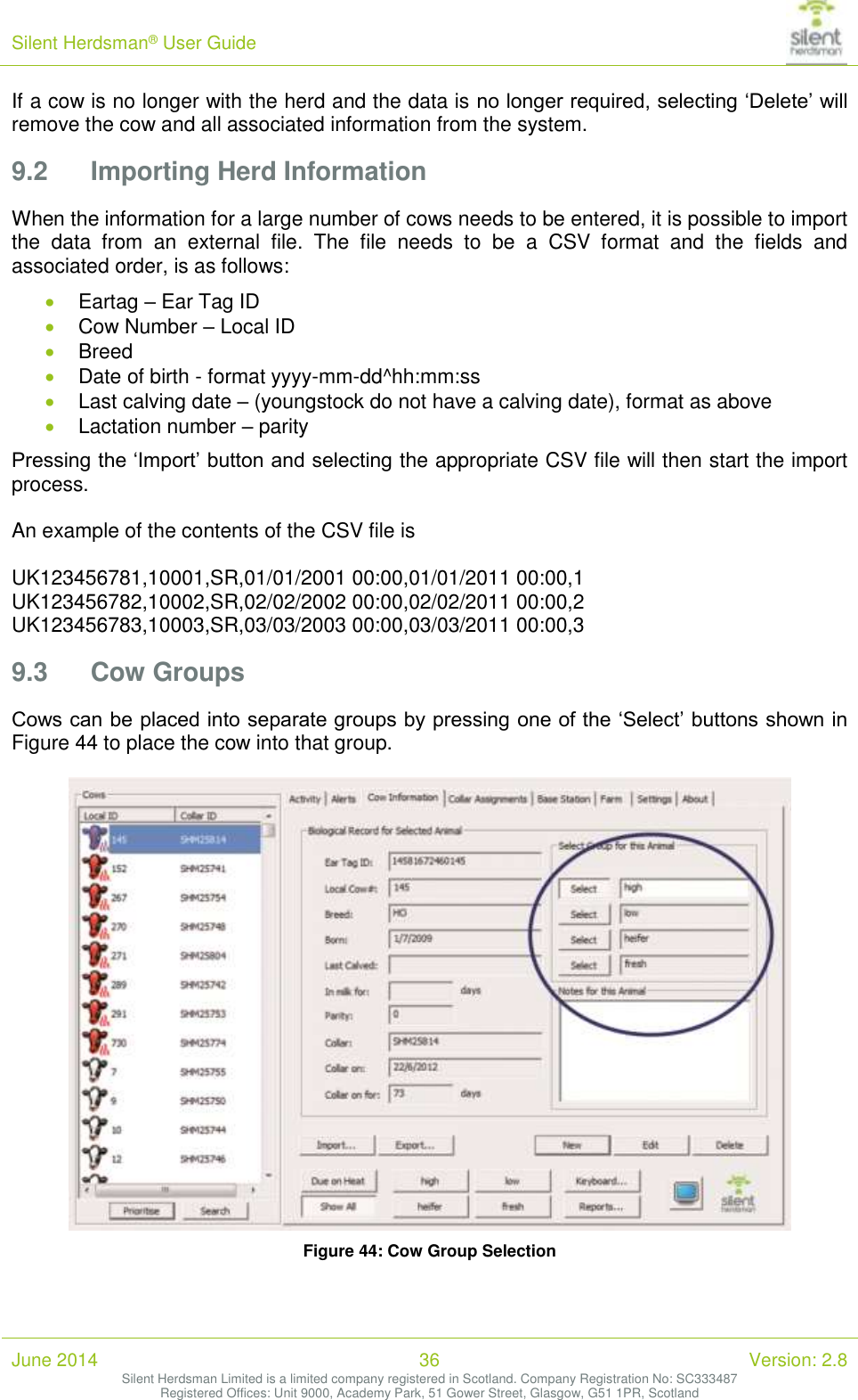 Silent Herdsman&reg; User Guide   June 2014 36 Version: 2.8 Silent Herdsman Limited is a limited company registered in Scotland. Company Registration No: SC333487 Registered Offices: Unit 9000, Academy Park, 51 Gower Street, Glasgow, G51 1PR, Scotland  If a cow is no longer with the herd and the data is no longer required, selecting &lsquo;Delete&rsquo; will remove the cow and all associated information from the system. 9.2 Importing Herd Information When the information for a large number of cows needs to be entered, it is possible to import the  data  from  an  external  file.  The  file  needs  to  be  a  CSV  format  and  the  fields  and associated order, is as follows:  Eartag &ndash; Ear Tag ID  Cow Number &ndash; Local ID  Breed  Date of birth - format yyyy-mm-dd^hh:mm:ss  Last calving date &ndash; (youngstock do not have a calving date), format as above  Lactation number &ndash; parity Pressing the &lsquo;Import&rsquo; button and selecting the appropriate CSV file will then start the import process.  An example of the contents of the CSV file is   UK123456781,10001,SR,01/01/2001 00:00,01/01/2011 00:00,1 UK123456782,10002,SR,02/02/2002 00:00,02/02/2011 00:00,2 UK123456783,10003,SR,03/03/2003 00:00,03/03/2011 00:00,3 9.3 Cow Groups Cows can be placed into separate groups by pressing one of the &lsquo;Select&rsquo; buttons shown in Figure 44 to place the cow into that group.   Figure 44: Cow Group Selection 