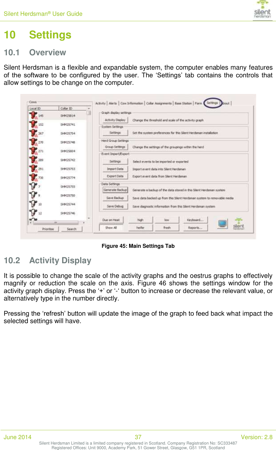 Silent Herdsman&reg; User Guide   June 2014 37 Version: 2.8 Silent Herdsman Limited is a limited company registered in Scotland. Company Registration No: SC333487 Registered Offices: Unit 9000, Academy Park, 51 Gower Street, Glasgow, G51 1PR, Scotland  10 Settings 10.1 Overview Silent Herdsman is a flexible and expandable system, the computer enables many features of  the  software  to  be  configured  by  the  user.  The  &lsquo;Settings&rsquo;  tab  contains the  controls  that allow settings to be change on the computer.   Figure 45: Main Settings Tab 10.2 Activity Display It is possible to change the scale of the activity graphs and the oestrus graphs to effectively magnify or  reduction  the scale  on  the  axis.  Figure  46  shows  the  settings  window for  the activity graph display. Press the &lsquo;+&rsquo; or &lsquo;-&lsquo; button to increase or decrease the relevant value, or alternatively type in the number directly.  Pressing the &lsquo;refresh&rsquo; button will update the image of the graph to feed back what impact the selected settings will have.  