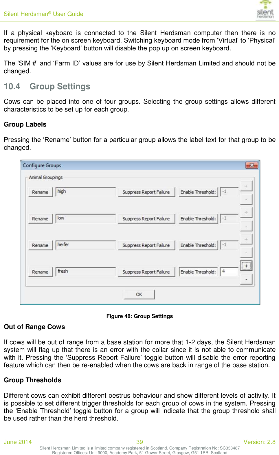 Silent Herdsman&reg; User Guide   June 2014 39 Version: 2.8 Silent Herdsman Limited is a limited company registered in Scotland. Company Registration No: SC333487 Registered Offices: Unit 9000, Academy Park, 51 Gower Street, Glasgow, G51 1PR, Scotland  If  a  physical  keyboard  is  connected  to  the  Silent  Herdsman  computer  then  there  is  no requirement for the on screen keyboard. Switching keyboard mode from &lsquo;Virtual&rsquo; to &lsquo;Physical&rsquo; by pressing the &lsquo;Keyboard&rsquo; button will disable the pop up on screen keyboard.  The &rsquo;SIM #&rsquo; and &lsquo;Farm ID&rsquo; values are for use by Silent Herdsman Limited and should not be changed. 10.4 Group Settings Cows can be placed into one of four groups. Selecting the group settings allows different characteristics to be set up for each group.  Group Labels  Pressing the &lsquo;Rename&rsquo; button for a particular group allows the label text for that group to be changed.   Figure 48: Group Settings Out of Range Cows  If cows will be out of range from a base station for more that 1-2 days, the Silent Herdsman system will flag up that there is an error with the collar since it is not able to communicate with it. Pressing the &lsquo;Suppress Report Failure&rsquo; toggle button will disable the  error reporting feature which can then be re-enabled when the cows are back in range of the base station.  Group Thresholds  Different cows can exhibit different oestrus behaviour and show different levels of activity. It is possible to set different trigger thresholds for each group of cows in the system. Pressing the &lsquo;Enable Threshold&rsquo; toggle button for a group will indicate that the group threshold shall be used rather than the herd threshold. 