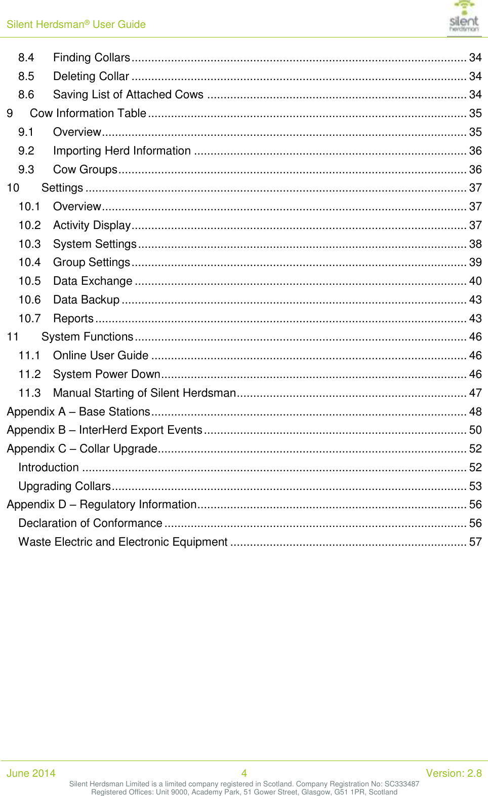 Silent Herdsman&reg; User Guide   June 2014 4 Version: 2.8 Silent Herdsman Limited is a limited company registered in Scotland. Company Registration No: SC333487 Registered Offices: Unit 9000, Academy Park, 51 Gower Street, Glasgow, G51 1PR, Scotland  8.4 Finding Collars ...................................................................................................... 34 8.5 Deleting Collar ...................................................................................................... 34 8.6 Saving List of Attached Cows ............................................................................... 34 9 Cow Information Table ................................................................................................. 35 9.1 Overview ............................................................................................................... 35 9.2 Importing Herd Information ................................................................................... 36 9.3 Cow Groups .......................................................................................................... 36 10 Settings .................................................................................................................... 37 10.1 Overview ............................................................................................................... 37 10.2 Activity Display ...................................................................................................... 37 10.3 System Settings .................................................................................................... 38 10.4 Group Settings ...................................................................................................... 39 10.5 Data Exchange ..................................................................................................... 40 10.6 Data Backup ......................................................................................................... 43 10.7 Reports ................................................................................................................. 43 11 System Functions ..................................................................................................... 46 11.1 Online User Guide ................................................................................................ 46 11.2 System Power Down ............................................................................................. 46 11.3 Manual Starting of Silent Herdsman ...................................................................... 47 Appendix A &ndash; Base Stations ................................................................................................ 48 Appendix B &ndash; InterHerd Export Events ................................................................................ 50 Appendix C &ndash; Collar Upgrade .............................................................................................. 52 Introduction ..................................................................................................................... 52 Upgrading Collars ............................................................................................................ 53 Appendix D &ndash; Regulatory Information .................................................................................. 56 Declaration of Conformance ............................................................................................ 56 Waste Electric and Electronic Equipment ........................................................................ 57   