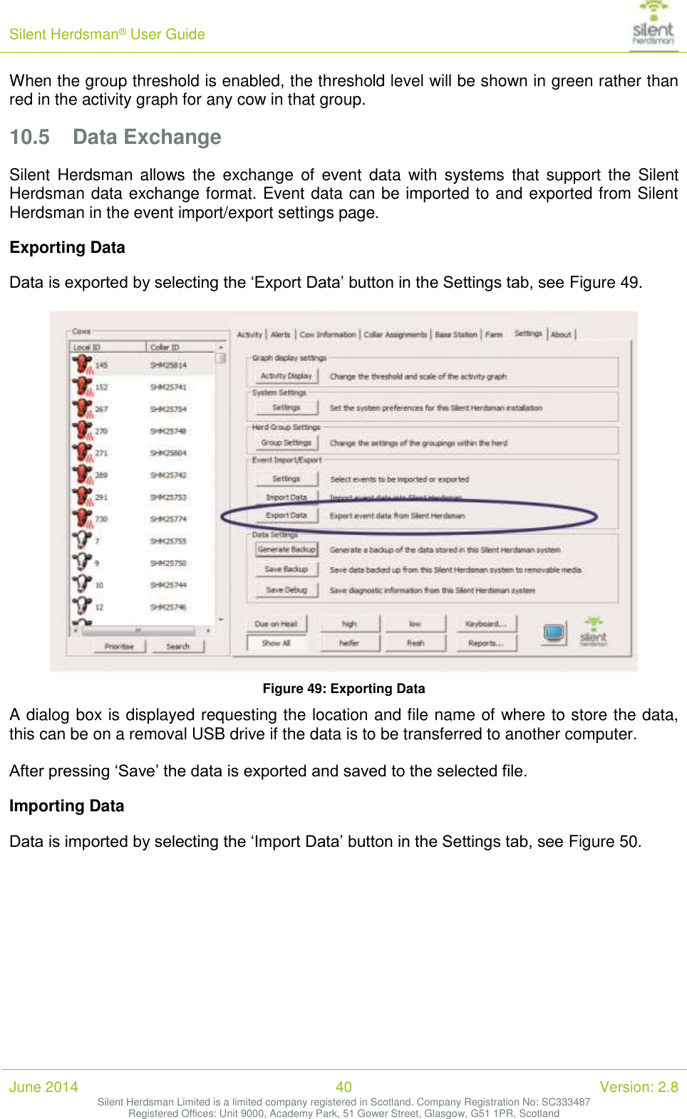 Silent Herdsman&reg; User Guide   June 2014 40 Version: 2.8 Silent Herdsman Limited is a limited company registered in Scotland. Company Registration No: SC333487 Registered Offices: Unit 9000, Academy Park, 51 Gower Street, Glasgow, G51 1PR, Scotland  When the group threshold is enabled, the threshold level will be shown in green rather than red in the activity graph for any cow in that group. 10.5 Data Exchange Silent Herdsman  allows  the  exchange  of  event  data  with  systems  that  support  the  Silent Herdsman data exchange format. Event data can be imported to and exported from Silent Herdsman in the event import/export settings page.  Exporting Data Data is exported by selecting the &lsquo;Export Data&rsquo; button in the Settings tab, see Figure 49.   Figure 49: Exporting Data A dialog box is displayed requesting the location and file name of where to store the data, this can be on a removal USB drive if the data is to be transferred to another computer.   After pressing &lsquo;Save&rsquo; the data is exported and saved to the selected file. Importing Data Data is imported by selecting the &lsquo;Import Data&rsquo; button in the Settings tab, see Figure 50.  