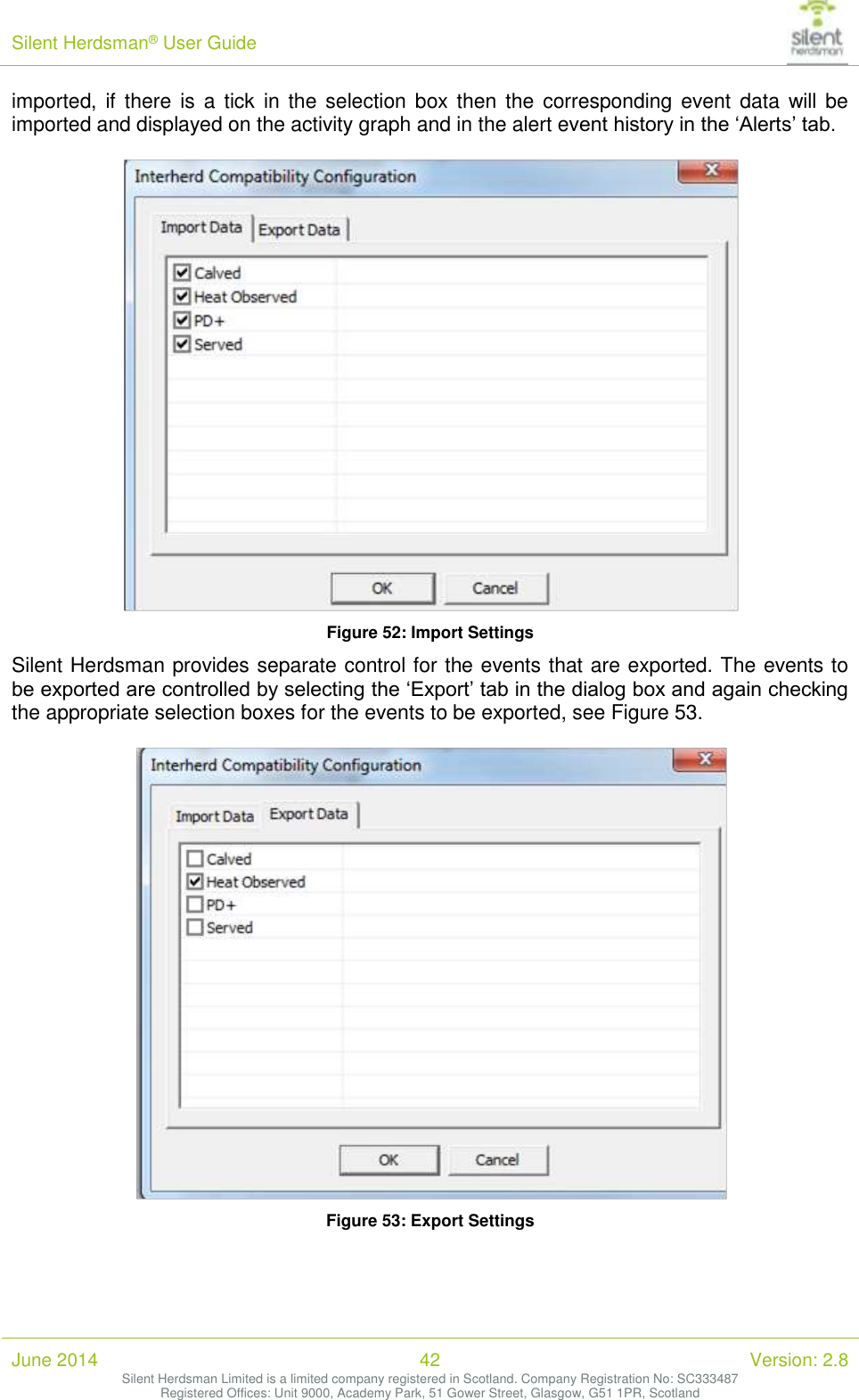 Silent Herdsman&reg; User Guide   June 2014 42 Version: 2.8 Silent Herdsman Limited is a limited company registered in Scotland. Company Registration No: SC333487 Registered Offices: Unit 9000, Academy Park, 51 Gower Street, Glasgow, G51 1PR, Scotland  imported, if there  is a  tick  in  the  selection box then  the corresponding event  data  will be imported and displayed on the activity graph and in the alert event history in the &lsquo;Alerts&rsquo; tab.   Figure 52: Import Settings Silent Herdsman provides separate control for the events that are exported. The events to be exported are controlled by selecting the &lsquo;Export&rsquo; tab in the dialog box and again checking the appropriate selection boxes for the events to be exported, see Figure 53.   Figure 53: Export Settings 