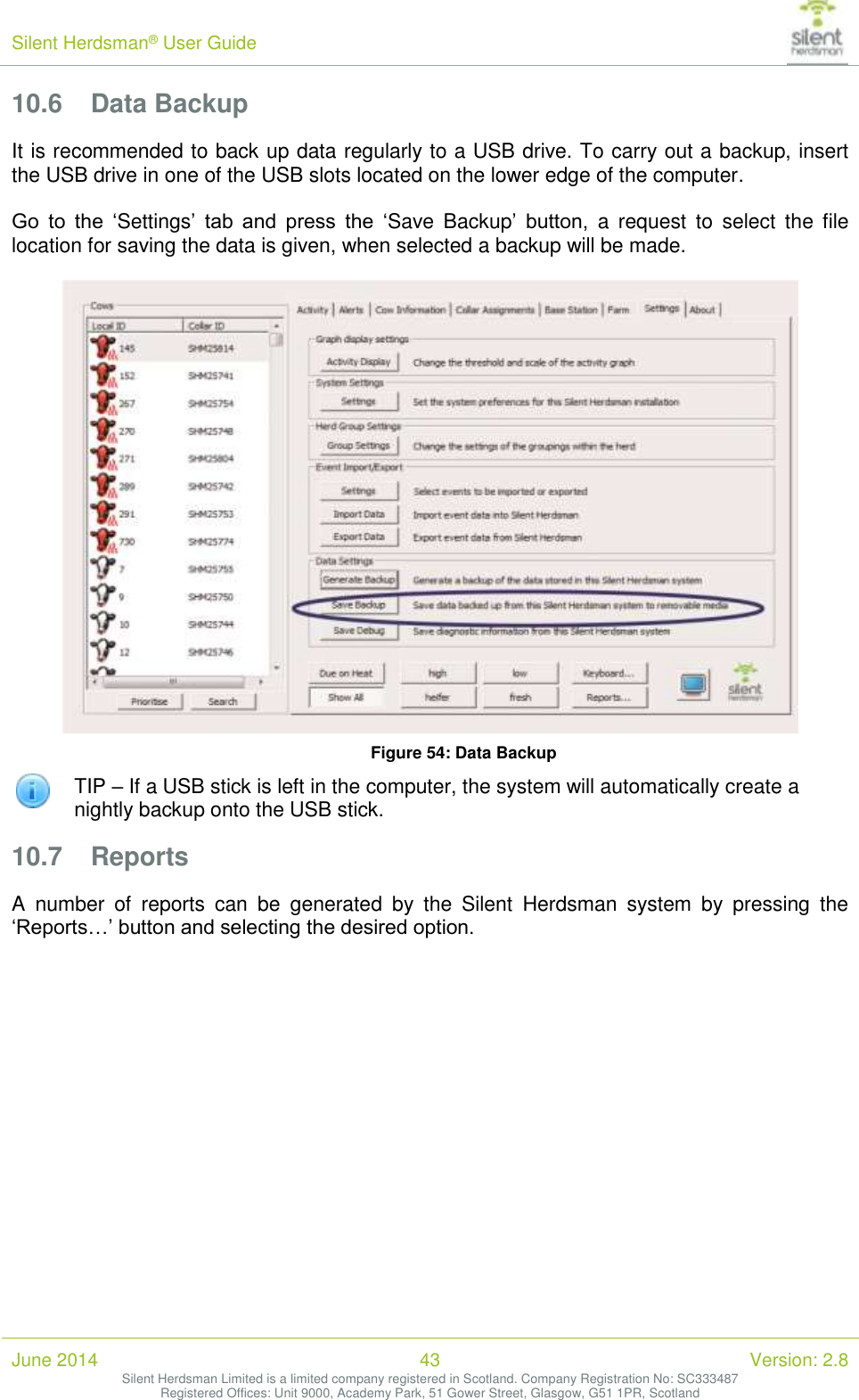 Silent Herdsman&reg; User Guide   June 2014 43 Version: 2.8 Silent Herdsman Limited is a limited company registered in Scotland. Company Registration No: SC333487 Registered Offices: Unit 9000, Academy Park, 51 Gower Street, Glasgow, G51 1PR, Scotland  10.6 Data Backup It is recommended to back up data regularly to a USB drive. To carry out a backup, insert the USB drive in one of the USB slots located on the lower edge of the computer.  Go  to  the  &lsquo;Settings&rsquo;  tab  and  press  the  &lsquo;Save  Backup&rsquo;  button,  a  request  to  select  the  file location for saving the data is given, when selected a backup will be made.    Figure 54: Data Backup  TIP &ndash; If a USB stick is left in the computer, the system will automatically create a nightly backup onto the USB stick. 10.7 Reports A  number  of  reports  can  be  generated  by  the  Silent  Herdsman  system  by  pressing  the &lsquo;Reports&hellip;&rsquo; button and selecting the desired option.   