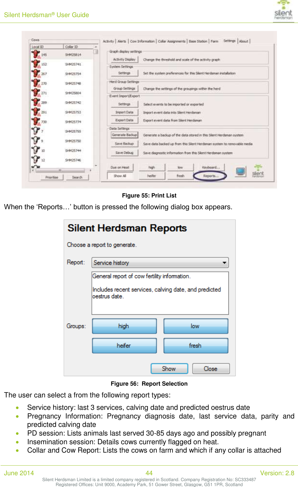 Silent Herdsman&reg; User Guide   June 2014 44 Version: 2.8 Silent Herdsman Limited is a limited company registered in Scotland. Company Registration No: SC333487 Registered Offices: Unit 9000, Academy Park, 51 Gower Street, Glasgow, G51 1PR, Scotland   Figure 55: Print List When the &lsquo;Reports&hellip;&rsquo; button is pressed the following dialog box appears.    Figure 56:  Report Selection The user can select a from the following report types:   Service history: last 3 services, calving date and predicted oestrus date  Pregnancy  Information:  Pregnancy  diagnosis  date,  last  service  data,  parity  and predicted calving date  PD session: Lists animals last served 30-85 days ago and possibly pregnant  Insemination session: Details cows currently flagged on heat.  Collar and Cow Report: Lists the cows on farm and which if any collar is attached 