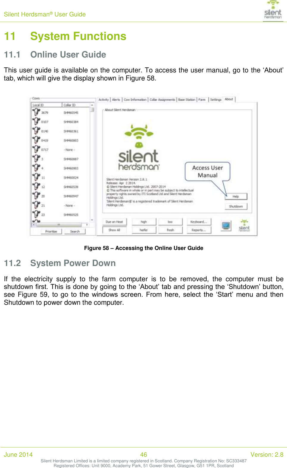 Silent Herdsman&reg; User Guide   June 2014 46 Version: 2.8 Silent Herdsman Limited is a limited company registered in Scotland. Company Registration No: SC333487 Registered Offices: Unit 9000, Academy Park, 51 Gower Street, Glasgow, G51 1PR, Scotland  11 System Functions 11.1 Online User Guide This user guide is available on the computer. To access the user manual, go to the &lsquo;About&rsquo; tab, which will give the display shown in Figure 58.   Figure 58 &ndash; Accessing the Online User Guide 11.2 System Power Down If  the  electricity  supply  to  the  farm  computer  is  to  be  removed,  the  computer  must  be shutdown first. This is done by going to the &lsquo;About&rsquo; tab and pressing the &lsquo;Shutdown&rsquo; button, see Figure 59,  to  go  to  the  windows  screen.  From  here,  select  the  &lsquo;Start&rsquo;  menu  and  then Shutdown to power down the computer.  