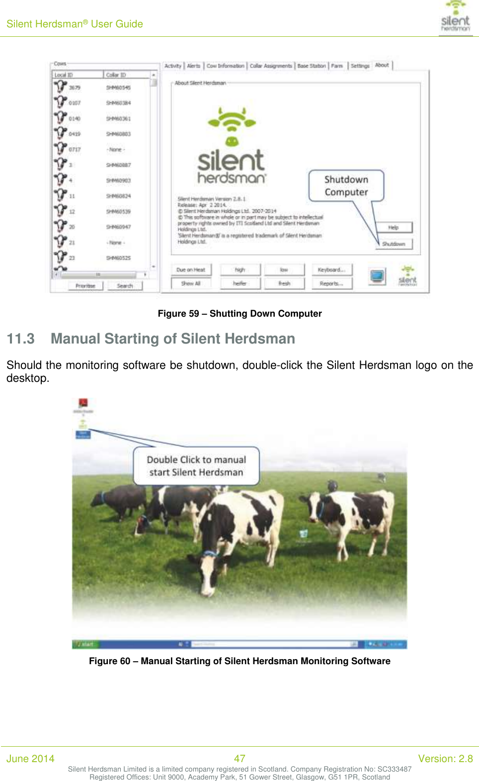 Silent Herdsman&reg; User Guide   June 2014 47 Version: 2.8 Silent Herdsman Limited is a limited company registered in Scotland. Company Registration No: SC333487 Registered Offices: Unit 9000, Academy Park, 51 Gower Street, Glasgow, G51 1PR, Scotland   Figure 59 &ndash; Shutting Down Computer 11.3 Manual Starting of Silent Herdsman Should the monitoring software be shutdown, double-click the Silent Herdsman logo on the desktop.   Figure 60 &ndash; Manual Starting of Silent Herdsman Monitoring Software 