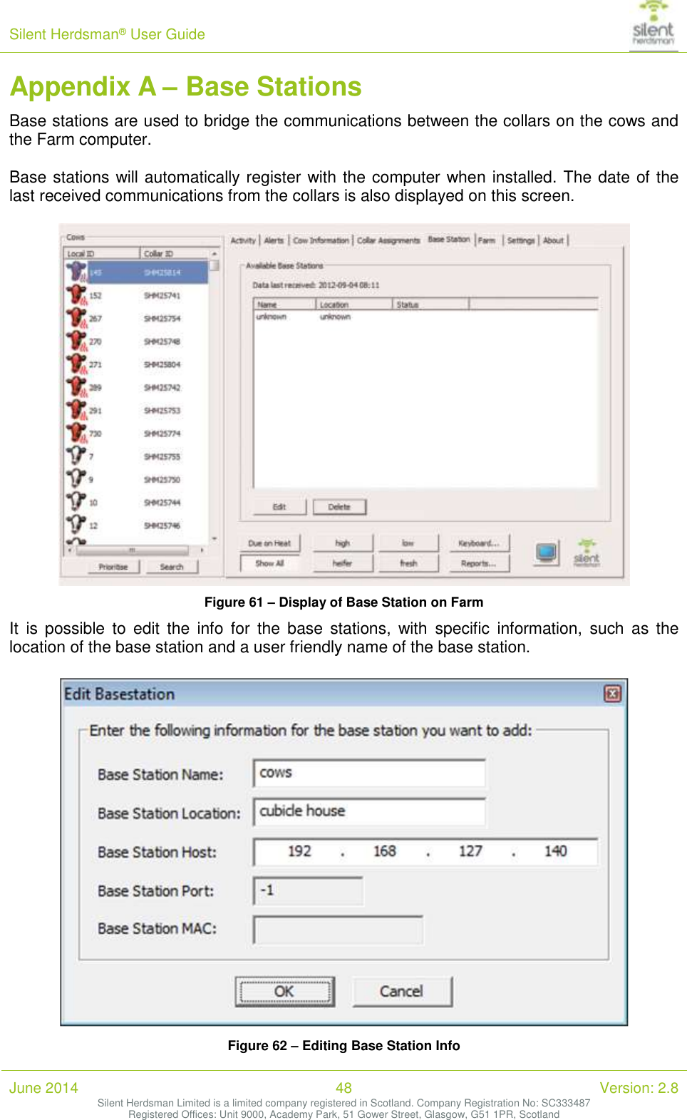 Silent Herdsman&reg; User Guide   June 2014 48 Version: 2.8 Silent Herdsman Limited is a limited company registered in Scotland. Company Registration No: SC333487 Registered Offices: Unit 9000, Academy Park, 51 Gower Street, Glasgow, G51 1PR, Scotland  Appendix A &ndash; Base Stations Base stations are used to bridge the communications between the collars on the cows and the Farm computer.  Base stations will automatically register with the computer when installed. The date of the last received communications from the collars is also displayed on this screen.   Figure 61 &ndash; Display of Base Station on Farm It  is  possible  to  edit  the  info  for  the  base  stations,  with  specific  information,  such  as  the location of the base station and a user friendly name of the base station.   Figure 62 &ndash; Editing Base Station Info 