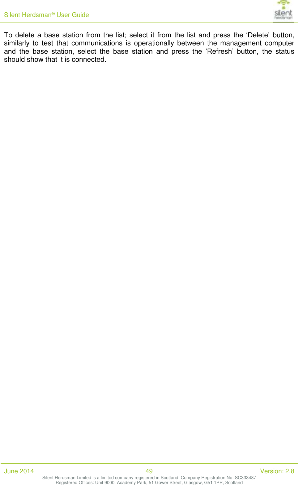 Silent Herdsman&reg; User Guide   June 2014 49 Version: 2.8 Silent Herdsman Limited is a limited company registered in Scotland. Company Registration No: SC333487 Registered Offices: Unit 9000, Academy Park, 51 Gower Street, Glasgow, G51 1PR, Scotland  To  delete  a  base  station  from  the list; select it  from  the  list  and  press  the  &lsquo;Delete&rsquo;  button, similarly  to  test  that  communications is  operationally  between the  management  computer and  the  base  station,  select  the  base  station  and  press  the  &lsquo;Refresh&rsquo;  button,  the  status should show that it is connected. 